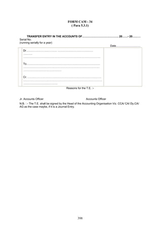 FORM CAM - 34
( Para 5.3.1)
TRANSFER ENTRY IN THE ACCOUNTS OF…………………………………. 20……- 20………
Serial No.
(running serially for a year)
Date………………………
Dr……………………………. …………………………………
……….
…………………………………….……………………………………
To………………………………………………………………………
…………………………………………………………………………
……………………………………
Cr. ………………………………………………………………………
……………………………………………………………………………
………………………………..
Reasons for the T.E. :-
Jr. Accounts Officer Accounts Officer
N.B. : - The T.E. shall be signed by the Head of the Accounting Organisation Viz. CCA/ CA/ Dy.CA/
AG as the case maybe, if it is a Journal Entry.
398
 