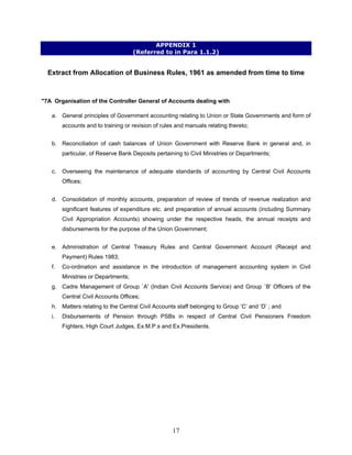APPENDIX 1
(Referred to in Para 1.1.2)
Extract from Allocation of Business Rules, 1961 as amended from time to time
"7A Organisation of the Controller General of Accounts dealing with
a. General principles of Government accounting relating to Union or State Governments and form of
accounts and to training or revision of rules and manuals relating thereto;
b. Reconciliation of cash balances of Union Government with Reserve Bank in general and, in
particular, of Reserve Bank Deposits pertaining to Civil Ministries or Departments;
c. Overseeing the maintenance of adequate standards of accounting by Central Civil Accounts
Offices;
d. Consolidation of monthly accounts, preparation of review of trends of revenue realization and
significant features of expenditure etc. and preparation of annual accounts (including Summary
Civil Appropriation Accounts) showing under the respective heads, the annual receipts and
disbursements for the purpose of the Union Government;
e. Administration of Central Treasury Rules and Central Government Account (Receipt and
Payment) Rules 1983;
f. Co-ordination and assistance in the introduction of management accounting system in Civil
Ministries or Departments;
g. Cadre Management of Group `A' (Indian Civil Accounts Service) and Group `B' Officers of the
Central Civil Accounts Offices;
h. Matters relating to the Central Civil Accounts staff belonging to Group ‘C’ and ‘D’ ; and
i. Disbursements of Pension through PSBs in respect of Central Civil Pensioners Freedom
Fighters, High Court Judges, Ex.M.P.s and Ex.Presidents.
17
 