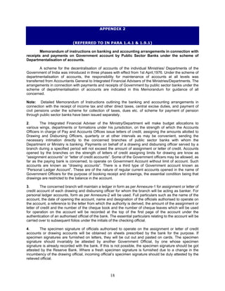 APPENDIX 2
(REFERRED TO IN PARA 1.4.1 & 1.9.1)
Memorandum of instructions on banking and accounting arrangements in connection with
receipts and payments on Government account by Public Sector Banks under the scheme of
Departmentalisation of accounts.
A scheme for the decentralisation of accounts of the individual Ministries/ Departments of the
Government of India was introduced in three phases with effect from 1st April,1976. Under the scheme of
departmentalisation of accounts, the responsibility for maintenance of accounts at all levels was
transferred from Accountants General to Integrated Financial Advisers of the Ministries/Departments. The
arrangements in connection with payments and receipts of Government by public sector banks under the
scheme of departmentalisation of accounts are indicated in this Memorandum for guidance of all
concerned.
Note: Detailed Memorandum of Instructions outlining the banking and accounting arrangements in
connection with the receipt of income tax and other direct taxes, central excise duties, and payment of
civil pensions under the scheme for collection of taxes, dues etc. of scheme for payment of pension
through public sector banks have been issued separately.
2. The Integrated Financial Adviser of the Ministry/Department will make budget allocations to
various wings, departments or formations under his jurisdiction, on the strength of which the Accounts
Officers in charge of Pay and Accounts Offices issue letters of credit, assigning the amounts allotted to
Drawing and Disbursing Officers, quarterly or at other intervals as may be convenient, sending the
necessary intimation directly to the concerned branches of public sector banks with whom the
Department or Ministry is banking. Payments on behalf of a drawing and disbursing officer served by a
branch during a specified period will not exceed the amount of assignment or letter of credit. Accounts
opened by the branches on the strength of letters of credit assigning limits for drawing are know as
“assignment accounts” or “letter of credit accounts”. Some of the Government officers may be allowed, as
far as the paying bank is concerned, to operate on Government Account without limit of account. Such
accounts are known as “drawing accounts”. There is a third type of Government account known as
“Personal Ledger Account”. These are of the nature of regular current accounts opened in the name of
Government Officers for the purpose of booking receipt and drawings, the essential condition being that
drawings are restricted to the balance in the account.
3. The concerned branch will maintain a ledger in form as per Annexure-1 for assignment or letter of
credit account of each drawing and disbursing officer for whom the branch will be acting as banker. For
personal ledger accounts, form as per Annexure-2 will be used. Full particulars such as the name of the
account, the date of opening the account, name and designation of the officials authorised to operate on
the account, a reference to the letter from which the authority is derived, the amount of the assignment or
letter of credit and the number of the cheque book and the number of cheque leaves which will be used
for operation on the account will be recorded at the top of the first page of the account under the
authentication of an authorised official of the bank. The essential particulars relating to the account will be
carried over to subsequent folios under the initials of the checking official.
4. The specimen signature of officials authorised to operate on the assignment or letter of credit
accounts or drawing accounts will be obtained on sheets prescribed by the bank for the purpose. If
specimen signatures are furnished on letters, they will be cut out and pasted on cards. The specimen
signature should invariably be attested by another Government Official, by one whose specimen
signature is already recorded with the bank. If this is not possible, the specimen signature should be got
attested by the Reserve Bank. Where a fresh specimen signature is furnished due to a change in the
incumbency of the drawing official, incoming official’s specimen signature should be duly attested by the
relieved official.
18
 