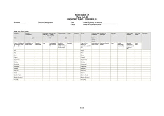 FORM CAM 47
(Para 6.7.1)
PROVIDENT FUND LEDGER FOLIO
Number ......... Official Designation Distt.
Deptt.
Date of joining in service……………………….
Date of Superannuation………………………..
Name : Shri /Smt./ Kumari
Admitted Optional /
Compulsory
Nomination received vide
Letter No……. Dated
……….. And accepted
Discontinued….. Times Policy No. date
of Maturity
PAO JAO PAO JAO
Remarks Sl.No.
Date of
release
transfer
Amount of
premium
Due date Date of last
payment
JAO Exa
miner
Pay on 31st March
of preceding year
20 …… 20….
Subscription in
whole rupees
Refund of
withdrawal
Total Withdrawals
with voucher
No.
Monthly
Balance on
which interest
is calculated
Remarks Pay on 31st
March of
preceding year 20
20
Subscription in
whole rupees
Refund of withdr
awals
Total Withdr
awals with
voucher No.
Monthly
balance on
which interest
is calcula
ted
Rem
arks
Remarks
April April
May May
June June
August August
September September
October October
November November
December December
January January
February February
March March
March (Final) March (Final)
March (Supply.) March (Supply.)
Total Rs. Total Rs.
415
 