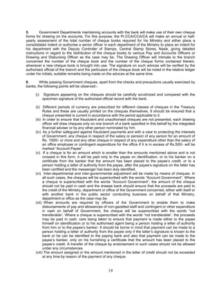 5. Government Departments maintaining accounts with the bank will make use of their own cheque
forms for drawing on the accounts. For this purpose, the Pr.CCA/CCA/CA will make an annual or half-
yearly assessment of the total number of cheque books required for his Ministry and either place a
consolidated indent or authorise a senior officer in each department of the Ministry to place an indent for
his department with the Deputy Controller of Stamps, Central Stamp Stores, Nasik, giving detailed
instructions in regard to the distribution of the cheque books to various Pay and Accounts Officers or
Drawing and Disbursing Officer as the case may be. The Drawing Officer will intimate to the branch
concerned the number of the cheque book and the number of the cheque forms contained therein,
whenever a new cheque book is brought into use. The signature on such advices will be verified by the
authorised official of the branch and the particulars of the cheque book will be noted in the relative ledger
under his initials, suitable remarks being made on the advices at the same time.
6. While passing Government cheques, apart from the checks and precautions usually exercised by
banks, the following points will be observed:-
(i) Signature appearing on the cheques should be carefully scrutinized and compared with the
specimen signature of the authorised official record with the bank.
(ii) Different periods of currency are prescribed for different classes of cheques in the Treasury
Rules and these are usually printed on the cheques themselves. It should be ensured that a
cheque presented is current in accordance with the period applicable to it.
(iii) In order to ensure that fraudulent and unauthorised cheques are not presented, each drawing
officer will draw cheques only on one branch of a bank specified in this behalf by the integrated
financial adviser or by any other person nominated by him.
(iv) As a further safeguard against fraudulent payments and with a view to protecting the interests
of Government, any cheque in respect of the salary or pension of any person for an amount of
Rs. 1000/- or more and any other cheque in respect of any expenditure other than the salary of
an office employee or contingent expenditure for the office if it is in excess of Rs.500/- will be
marked “Account Payee”.
(v) If a cheque is for an amount which is smaller than the amounts mentioned above and is not
crossed in this form, it will be paid only to the payee on identification, or to his banker on a
certificate from the banker that the amount has been placed to the payee’s credit, or to a
person holding a letter of authority from the payee, after the payee’s signature on the letter has
been certified and the messenger has been duly identified.
(vi) Inter-departmental and inter-governmental adjustment will be made by means of cheques. In
all such cases, the cheques will be superscribed with the words “Account Government”. Where
a cheque is superscribed with the words “Account Government”, the amount of the cheque
should not be paid in cash and the drawee bank should ensure that the proceeds are paid to
the credit of the Ministry, department or office of the Government concerned, either with itself or
with another bank in the public sector conducting business on behalf of that Ministry,
department or office as the case may be.
(vii) When amounts are required by officers of the Government to enable them to make
disbursements of pay and allowances of non-gazetted staff and contingent or other expenditure
in cash on behalf of Government, the cheque will be superscribed with the words “not
transferable”. Where a cheque is superscribed with the words “not transferable”, the proceeds
may be paid in cash, care being taken to ensure that payment is made either to the payee
himself on identification or to his authorised agent being a person holding a letter of authority
from him or to the payee’s banker. It should be borne in mind that payment can be made to a
person holding a letter of authority from the payee only if the latter’s signature is known to the
bank or he can be identified to the paying bank and also that payment can be made to the
payee’s banker, only on his furnishing a certificate that the amount has been placed to the
payee’s credit. A transfer of the cheque by endorsement in such cases should not be allowed
under any circumstances.
(viii) The amount assigned or the amount mentioned in the letter of credit should not be exceeded
at any time by reason of the payment of any cheque.
19
 