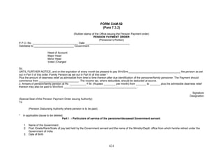 FORM CAM-52
(Para 7.3.2)
(Rubber stamp of the Office issuing the Pension Payment order)
PENSION PAYMENT ORDER
(Pensioner’s Portion)
P.P.O. No. _______________________________ Date ______________________________
Debitable to ___________________________ Government.
Head of Account
Major Head
Minor Head
Voted /Charged
Sir,
UNTIL FURTHER NOTICE, and on the expiration of every month be pleased to pay Shri/Smt.___________________________________ the pension as set
out in Part II of this order /Family Pension as set out in Part III of this order *
Plus the amount of dearness relief as admissible from time to time thereon after due identification of the pensioner/family pensioner. The Payment should
commence from ___________________________. The income tax, where deductible, should be deducted at source.
2. Arrears of pension/family pension at Rs. ___________ P.M. (Rupees ________ per month) from _______ to _______ plus the admissible dearness relief
thereon may also be paid to Shri/Smt. _________________________________________________ .
Signature
Designation
(Special Seal of the Pension Payment Order issuing Authority)
To
(Pension Disbursing Authority where pension is to be paid)
* In applicable clause to be deleted.
Part I : - Particulars of service of the pensioner/deceased Government servant.
1. Name of the Government .
2. Post /Grade/Rank/Scale of pay last held by the Government servant and the name of the Ministry/Deptt. office from which he/she retired under the
Government of India.
3. Date of Birth
424
 