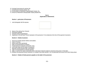 10. Average Emoluments for pension Rs.
11. Emoluments for family pension. Rs.
12. Emoluments for Retirement Gratuity/Death Gratuity. Rs.
13. Amount of Retirement Gratuity/Death Gratuity allowed Rs.
Part II
(Applicable on Retirement)
Section I - particulars of Pensioners
1. Joint photograph with the spouse.
2. Name of the retiring Govt. Servant.
3. Permanent Address.
4. Personal marks of identification.
5. Signatures or the left hand Thumb impression of the pensioner (To be obtained at the time of first payment of pension).
Section 2 - Details of pension.
1. Amount of monthly pension before commutation.
2. Class of Pension
3. Rules under which sanctioned
4. Date of commencement of pension
5. Fraction/amount of pension commuted, if any
6. Commuted value and the date of its payment
7. Reduced monthly pension after commutation
8. Date of commencement of reduced pension.
9. Date ( in words) from which commuted portion shall stand restored (subject to pensioner being alive on that date).
10. Whether the pensioner/Family Pensioner is in receipt of any other pension. If so, its particulars and source from which being drawn.
Section 3 - Details of family pension payable on the death of the pensioner.
426
 