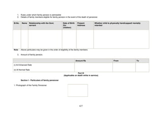 1. Rules under which family pension is admissible
2. Details of family members eligible for family pension in the event of the death of pensioner.
Sl.No. Name Relationship with the Govt.
servant
Date of Birth
(for
children)
Present
Address
Whether child is physically handicapped/ mentally
retarded
Note : - Above particulars may be given in the order of eligibility of the family members.
3. Amount of family pension.
Amount Rs From To
(i) At Enhanced Rate
(ii) At Normal Rate
Part III
(Applicable on death while in service)
Section I - Particulars of family pensioner
1. Photograph of the Family Pensioner
427
 