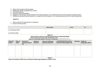 2. Name of the recipient of family pension
3. Relationship with the deceased Govt. Servant.
4. Permanent Address.
5. Personal marks of identification
6. Signature or the left hand Thumb impression of the family pensioner (To be obtained at the time of first payment of family pension)
7. Whether the pensioner/Family Pensioner is in receipt of any other pension. If so, its particulars and source from which being drawn.
Section 2
1. Rules under which Family pension is sanctioned.
2. Amount of family pension.
Amount Rs From To
(i) At Enhanced Rate
(ii) At Normal Rate
PART -IV
(Post sanction revision of pension/Family Pension /Dearness Relief)
Amount of Pension at the time of Retirement Rs._________________ .
Amount of Dearness Relief at the time of retirement ___________________.
Letter No.
& Date
Date of
effect
Amount of
Revised Pension
Rs
Reasons
Revision
Amount of Revised
Dearness Relief Rs.
Total Monthly Pension Plus
Dearness Relief payable Rs.
Remarks Initials of
designated officer
PART V
Record of transfer of PPO from one Pension Disbursing Authority to another, if any.
428
 
