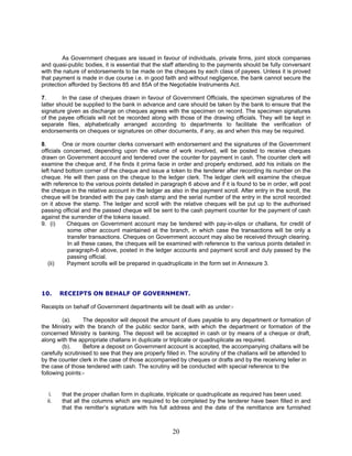 As Government cheques are issued in favour of individuals, private firms, joint stock companies
and quasi-public bodies, it is essential that the staff attending to the payments should be fully conversant
with the nature of endorsements to be made on the cheques by each class of payees. Unless it is proved
that payment is made in due course i.e. in good faith and without negligence, the bank cannot secure the
protection afforded by Sections 85 and 85A of the Negotiable Instruments Act.
7. In the case of cheques drawn in favour of Government Officials, the specimen signatures of the
latter should be supplied to the bank in advance and care should be taken by the bank to ensure that the
signature given as discharge on cheques agrees with the specimen on record. The specimen signatures
of the payee officials will not be recorded along with those of the drawing officials. They will be kept in
separate files, alphabetically arranged according to departments to facilitate the verification of
endorsements on cheques or signatures on other documents, if any, as and when this may be required.
8. One or more counter clerks conversant with endorsement and the signatures of the Government
officials concerned, depending upon the volume of work involved, will be posted to receive cheques
drawn on Government account and tendered over the counter for payment in cash. The counter clerk will
examine the cheque and, if he finds it prima facie in order and properly endorsed, add his initials on the
left hand bottom corner of the cheque and issue a token to the tenderer after recording its number on the
cheque. He will then pass on the cheque to the ledger clerk. The ledger clerk will examine the cheque
with reference to the various points detailed in paragraph 6 above and if it is found to be in order, will post
the cheque in the relative account in the ledger as also in the payment scroll. After entry in the scroll, the
cheque will be branded with the pay cash stamp and the serial number of the entry in the scroll recorded
on it above the stamp. The ledger and scroll with the relative cheques will be put up to the authorised
passing official and the passed cheque will be sent to the cash payment counter for the payment of cash
against the surrender of the tokens issued.
9. (i) Cheques on Government account may be tendered with pay-in-slips or challans, for credit of
some other account maintained at the branch, in which case the transactions will be only a
transfer transactions. Cheques on Government account may also be received through clearing.
In all these cases, the cheques will be examined with reference to the various points detailed in
paragraph-6 above, posted in the ledger accounts and payment scroll and duly passed by the
passing official.
(ii) Payment scrolls will be prepared in quadruplicate in the form set in Annexure 3.
10. RECEIPTS ON BEHALF OF GOVERNMENT.
Receipts on behalf of Government departments will be dealt with as under:-
(a). The depositor will deposit the amount of dues payable to any department or formation of
the Ministry with the branch of the public sector bank, with which the department or formation of the
concerned Ministry is banking. The deposit will be accepted in cash or by means of a cheque or draft,
along with the appropriate challans in duplicate or triplicate or quadruplicate as required.
(b). Before a deposit on Government account is accepted, the accompanying challans will be
carefully scrutinised to see that they are properly filled in. The scrutiny of the challans will be attended to
by the counter clerk in the case of those accompanied by cheques or drafts and by the receiving teller in
the case of those tendered with cash. The scrutiny will be conducted with special reference to the
following points:-
i. that the proper challan form in duplicate, triplicate or quadruplicate as required has been used.
ii. that all the columns which are required to be completed by the tenderer have been filled in and
that the remitter’s signature with his full address and the date of the remittance are furnished
20
 