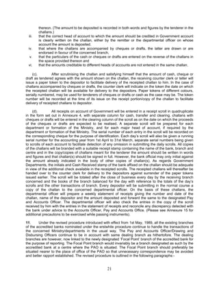 thereon. (The amount to be deposited is recorded in both words and figures by the tenderer in the
challans.)
iii. that the correct head of account to which the amount should be credited in Government account
is clearly written on the challan, either by the remitter or the departmental officer on whose
account the amount is deposited.
iv. that where the challans are accompanied by cheques or drafts, the latter are drawn or are
endorsed in favour of the concerned branch,
v. that the particulars of the cash or cheques or drafts are entered on the reverse of the challans in
the space provided thereon and
vi. that the amounts creditable to different heads of accounts are not entered in the same challan.
(c). After scrutinising the challan and satisfying himself that the amount of cash, cheque or
draft as tendered agrees with the amount shown on the challan, the receiving counter clerk or teller will
issue a paper token to the depositor to facilitate delivery of the receipted challan to him. In the case of
challans accompanied by cheques or drafts, the counter clerk will indicate on the token the date on which
the receipted challan will be available for delivery to the depositors. Paper tokens of different colours,
serially numbered, may be used for tenderers of cheques or drafts or cash as the case may be. The token
number will be recorded at the time of its issue on the receipt portion/copy of the challan to facilitate
delivery of receipted challans to depositor.
(d). All receipts on account of Government will be entered in a receipt scroll in quadruplicate
in the form set out in Annexure 4, with separate column for cash, transfer and clearing. challans with
cheques or drafts will be entered in the clearing column of the scroll as on the date on which the proceeds
of the cheques or drafts are expected to be realised. A separate scroll will be prepared for each
department or formation of the Ministry, and for each major head of account, if required by the
department or formation of that Ministry. The serial number of each entry in the scroll will be recorded on
the corresponding cheque for the purpose of identification. Each day’s scroll will also be given a running
serial number for the accounting year from 1st April to 31st March, separate serial numbers being given
to scrolls of each account to facilitate detection of any omission in submitting the daily scrolls. All copies
of the challans will be branded with a suitable receipt stamp containing the name of the bank, branch and
centre and in the copy/copies of challans meant for the tenderer the amount should be written in words
and figures and that challan(s) should be signed in full. However, the bank official may only initial against
the amount already indicated in the body of other copies of challan(s). As regards Government
Departments, the initials and Cash Received stamp of the bank affixed on the challan should be adequate
in view of the additional check available in the receipted scrolls. The receipted challans will thereafter be
handed over to the counter clerk for delivery to the depositors against surrender of the paper tokens
issued earlier. The scroll will be totaled after the close of business every day by the receiving branch
concerned and the books of the branch balanced for the day with reference to the totals of the day’s
scrolls and the other transactions of branch. Every depositor will be submitting in the normal course a
copy of the challan to the concerned departmental officer. On the basis of these challans, the
departmental officer will prepare a weekly statement of receipts giving the number and date of the
challan, name of the depositor and the amount deposited and forward the same to the designated Pay
and Accounts Officer. The departmental officer will also check the entries in the copy of the scroll
received by him with the entries in the statement of receipts and reconcile any discrepancy detected with
the bank under advice to the Accounts Officer, Pay and Accounts Office. (Please see Annexure 15 for
additional precautions to be exercised while passing instruments).
11. Under the revised procedure introduced with effect from 1st May, 1989, all the existing branches
of the accredited banks nominated under the erstwhile procedure continue to handle the transactions of
the concerned Ministry/departments in the usual way. The Pay and Accounts Officer/Drawing and
Disbursing Officers continue to be in account with same dealing branch as hithertofore. The dealing
branches are however, now linked to the newly designated ‘Focal Point’ branch of the accredited bank for
the purpose of reporting. The Focal Point branch would invariably be a branch designated as such by the
accredited bank at a centre where the PAO is situated. The Focal Point branch should preferably be
situated nearer to the place of office of the PAO so that unnecessary correspondence may be avoided
and better rapport established. The revised procedure is outlined in the following paragraphs:-
21
 