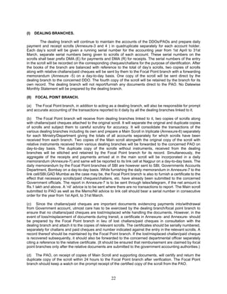 (I) DEALING BRANCHES.
The dealing branch will continue to maintain the accounts of the DDOs/PAOs and prepare daily
payment and receipt scrolls (Annexure-3 and 4 ) in quadruplicate separately for each account holder.
Each day’s scroll will be given a running serial number for the accounting year from 1st April to 31st
March, separate serial numbers being given to scrolls of each account. These serial numbers on the
scrolls shall bear prefix DMA (E) for payments and DMA (R) for receipts. The serial numbers of the entry
in the scroll will be recorded on the corresponding cheques/challans for the purpose of identification. After
the books of the branch are balanced with reference to the total of day’s scrolls, two copies of scrolls
along with relative challans/paid cheques will be sent by them to the Focal Point branch with a forwarding
memorandum (Annexure -5) on a day-to-day basis. One copy of the scroll will be sent direct by the
dealing branch to the concerned DDO. The fourth copy of the scroll will be retained by the branch for its
own record. The dealing branch will not report/furnish any documents direct to the PAO. No Datewise
Monthly Statement will be prepared by the dealing branch.
(II) FOCAL POINT BRANCH.
(a) The Focal Point branch, in addition to acting as a dealing branch, will also be responsible for prompt
and accurate accounting of the transactions reported to it daily by all the dealing branches linked to it.
(b) The Focal Point branch will receive from dealing branches linked to it, two copies of scrolls along
with challans/paid cheques attached to the original scroll. It will separate the original and duplicate copies
of scrolls and subject them to careful scrutiny for accuracy. It will consolidate the transactions of the
various dealing branches including its own and prepare a Main Scroll in triplicate (Annexure-6) separately
for each Ministry/Department giving the totals of all accounts separately for which scrolls have been
received from each branch. Two copies of the Main scroll alongwith the original copy of the scroll with
relative instruments received from various dealing branches will be forwarded to the concerned PAO on
day-to-day basis. The duplicate copy of the scrolls without instruments, received from the dealing
branches will be stitched and retained by the Focal Point branch for its record. Simultaneously, the
aggregate of the receipts and payments arrived at in the main scroll will be incorporated in a daily
memorandum (Annexure-7) and same will be reported to its link cell at Nagpur on a day-to-day basis. The
daily memorandum by the Focal Point branches of SBI are however sent to SBI, Governments Accounts
Department, Bombay on a day-to-day basis. While furnishing the daily memorandum in Annexure-7 to the
link cell/SBI,GAD Mumbai as the case may be, the Focal Point branch is also to furnish a certificate to the
effect that necessary scrolls/paid cheques/challans, etc. have already been submitted to the concerned
Government officials. The report in Annexure-7 is to be sent through telex/telegram, if the net amount is
Rs.1 lakh and above. A ‘nil’ advice is to be sent where there are no transactions to report. The Main scroll
submitted to PAO as well as the Memo/Nil advice to link cell should bear a serial number in consecutive
order for the year from 1st April, to 31st March.
(c) Since the challans/paid cheques are important documents evidencing payments into/withdrawal
from Government account, utmost care has to be exercised by the dealing branch/focal point branch to
ensure that no challans/paid cheques are lost/misplaced while handling the documents. However, in the
event of loss/misplacement of documents during transit, a certificate in Annexure- and Annexure- should
be prepared by the Focal Point branch in lieu of lost challans/paid cheques in consultation with the
dealing branch and attach it to the copies of relevant scrolls. The certificates should be serially numbered,
separately for challans and paid cheques and number indicated against the entry in the relevant scrolls. A
record thereof should be maintained by the Focal Point branch. If the lost/misplaced challan/paid cheque
is recovered subsequently, it should also be forwarded to the concerned departmental officer separately
citing a reference to the relative certificate. (It should be ensured that reimbursement are claimed by focal
point branches only after the relative documents are submitted to the government accounting authorities.)
(d) The PAO, on receipt of copies of Main Scroll and supporting documents, will certify and return the
duplicate copy of the scroll within 24 hours to the Focal Point branch after verification. The Focal Point
branch should keep a watch on the prompt receipt of the certified copy of the scroll from the PAO.
22
 