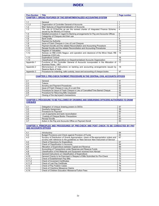 iv
INDEX
Para Number Title Page number
CHAPTER 1: BROAD FEATURES OF THE DEPARTMENTALIZED ACCOUNTING SYSTEM
1.1 General 1
1.1.2 Organization of Controller General of Accounts 1
1.2 Main features of Departmentalization of Accounts 2
1.3 The role of CCAs/CAs as per the revised charter of Integrated Finance Scheme,
issued by the Ministry of Finance
4
1.4 Detailed procedure in regard to Banking arrangements for Pay and Accounts Offices 6
1.5 Categories of Cheques and their use 7
1.6 Bank Drafts 9
1.7 Payment by Authority 10
1.8 Issue of Fresh Cheques in Lieu of Lost Cheques 10
1.9 Payment Scrolls and the related Reconciliation and Accounting Procedure 10
1.10 Receipt Scrolls and the related Reconciliation and Accounting Procedures 12
1.11 Register of Valuables 14
1.12 Advices on RBI (CAS) Nagpur, and operation and clearance of the Minor Head, RB
Suspense (CAO) etc.
14
1.13 Expenditure Control 16
1.14 Classification of Expenditure on Departmentalized Accounts Organization 16
Appendix 1 Functions of the Controller General of Accounts incorporated in the Allocation of
Business Rules, 1961
17
Appendix 2 Memorandum of Instructions on banking and accounting arrangements issued by
Reserve Bank of India
18
Appendix 3 Procedure for indenting, safe custody, issue and accounting of cheque books 47
CHAPTER 2: PRE-CHECK PAYMENT PROCEDURE IN THE CENTRAL CIVIL ACCOUNTS OFFICES
2.1 General 51
2.2 Tokens 51
2.3 Scrutiny and Payment Procedures 52
2.4 Issue of Fresh Cheque in Lieu of a Lost One 54
2.5 Procedure for Issue of Fresh Cheque in Lieu of Cancelled/Time Barred Cheque 55
2.6 Procedure for Returning Bills Unpassed 55
2.7 Closing of the day's/year's transactions 55
CHAPTER 3: PROCEDURE TO BE FOLLOWED BY DRAWING AND DISBURSING OFFICERS AUTHORIZED TO DRAW
CHEQUES
3.1 Delegation of cheque drawing powers to DDOs 57
3.2 Quarterly Assignment 59
3.3 Procedure for Payment 60
3.4 List of payments and bank reconciliation 61
3.5 Custody of Cheque Books- Precautions 61
3.6 Receipt Scrolls 63
3.7 Action in the Pay and Accounts Office on Payment Scroll 63
CHAPTER 4: PRINCIPLES AND PROCEDURES OF PRE-CHECK AND POST CHECK TO BE CONDUCTED BY PAY
AND ACCOUNTS OFFICES
4.1 Introductory 64
4.2 Budget Provisions and Check against Provision of Funds 64
4.3 Scrutiny of Distribution of Grants Appropriation, check of Re-appropriation orders and
scrutiny with reference to the guidelines on 'New Service/ New Instrument of Service'
67
4.4 Check of Sanctions for Expenditure 67
4.5 Check of Classification in Accounts 69
4.6 Allocation of Expenditure between Capital and Revenue 69
4.7 Accounting of Transactions under Reserves and Reserve Funds 70
4.8 Classification of Aid Materials and Equipment received from Abroad 71
4.9 General Instructions on Classification of Expenditure 72
4.10 General Checks to be Exercised in Respect of Bills Submitted for Pre-Check 72
4.11.1 Check of Establishment Pay Bills 73
4.11.2 Check of Increment Certificates 74
4.11.3 Check of Last Pay Certificate 74
4.12 Check of Pay Fixation Cases 76
4.13 Check of Overtime Allowance Claims 76
4.14 Check of Children Education Allowance/Tuition Fees 76
 