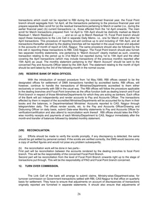 transactions which could not be reported to RBI during the concerned financial year, the Focal Point
branch should segregate from 1st April, all the transactions pertaining to the previous financial year and
prepare separate Main scroll for (a) the residual transactions pertaining to March or earlier (i.e., during the
earlier financial year) (b) current transactions i.e., those effected from the 1st April onwards. The main
scroll for March transactions prepared from 1st April to 15th April should be distinctly marked as March
Residual-1, March Residual-2 ………… and so on up to March Residual 15. Focal Point branch should
report these transactions to the Link Cell in separate Daily Memo. i.e., one for March and the other for
April transactions. This procedure of reporting should continue up to and including of 15th April, and all
transactions thereafter advised by the dealing branches will be reported in the usual manner and adjusted
in the accounts of month of report at CAS, Nagpur. The same procedure should also be followed by the
link cell in reporting these transactions to RBI, CAS Nagpur. The Focal Point branch should also furnish
two separate monthly statements, one pertaining to “March Account” clearly marked as such, covering
transaction relating to the period up to 31st March but reported during 1st to 15th April and the other
covering the April transactions (which may include transactions of the previous month/s reported after
15th April) as usual. The monthly statement pertaining to the” March Account” should be sent to the
concerned Pay and Accounts Officer latest by the 30th April. The statement relating to the month of April
should be sent latest by the 3rd of the following month in the normal course.
(VII) RESERVE BANK OF INDIA OFFICES.
With the introduction of revised procedure from 1st May,1989, RBI offices ceased to be the
designated offices for settlement of DMA transactions handled by accredited banks. RBI offices, will
however, continue to handle the transactions of Ministries/Departments accredited to them either
exclusively or concurrently with SBI in the usual way. The RBI offices will follow the procedure applicable
to the dealing branches and Focal Point branches as the office function both as dealing branch and Focal
Point branch in respect of those Ministries/Departments for which they are acting as bankers. Each office
of the Bank will act independently and render accounts to Pay and Accounts Officer. The transactions
effected by them in respect of the accredited Ministries/Departments will be accounted for by them in their
books and the balances, in Departmentalised Ministries’ Accounts reported to CAS, Nagpur through
telegram/telex daily. The offices render scrolls, etc. to the Pay and Accounts Officer/Drawing and
Disbursing Officer on daily basis, submit Date-wise Monthly statements to Pay and Accounts Officer for
verification/certification and also attend to reconciliation work thereof . RBI offices should telex the PAO-
wise monthly receipts and payments of each Ministry/Department to CAS, Nagpur immediately after the
month-end transfer of balances followed by detailed monthly statement.
(VIII) RECONCILIATION.
(a) Efforts should be made to verify the scrolls promptly, if any discrepancy is detected, the same
should be got settled by personal contact. If the scrolls are verified correctly, the DMS would become only
a copy of verified figures and would not pose any problem subsequently.
(b) the reconciliation work will be done in two parts:-
First part will be reconciliation between the accounts rendered by the dealing branches to focal Point
branch. This will be the responsibility of the concerned Focal Point Branch.
Second part will be reconciliation from the level of Focal Point Branch onwards right up to the stage of
transactions put through. This will be the responsibility of PAO and Focal Point branch concerned.
12. TURN OVER COMMISSION.
The Link Cell of the bank will arrange to submit claims, Ministry-wise-/Department-wise, for
turnover commission on Government transactions settled with RBI, CAS Nagpur to that office on quarterly
basis for settlement. They have to ensure that adjustments on account of discrepancies of transactions
originally reported are furnished in separate statements. It should also ensure that adjustments of
26
 