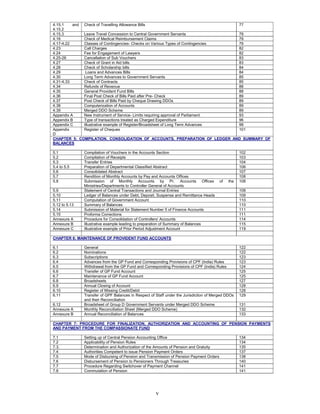 v
4.15.1 and
4.15.2
Check of Travelling Allowance Bills 77
4.15.3 Leave Travel Concession to Central Government Servants 79
4.16 Check of Medical Reimbursement Claims 79
4.17-4.22 Classes of Contingencies- Checks on Various Types of Contingencies 79
4.23 Call Charges 82
4.24 Fee for Engagement of Lawyers 82
4.25-26 Cancellation of Sub Vouchers 83
4.27 Check of Grant in Aid bills 83
4.28 Check of Scholarship bills 84
4.29 Loans and Advances Bills 84
4.30 Long Term Advances to Government Servants 85
4.31-4.33 Check of Contracts 85
4.34 Refunds of Revenue 88
4.35 General Provident Fund Bills 88
4.36 Final Post Check of Bills Paid after Pre- Check 89
4.37 Post Check of Bills Paid by Cheque Drawing DDOs 89
4.38 Computerization of Accounts 89
4.39 Merged DDO Scheme 89
Appendix A New Instrument of Service- Limits requiring approval of Parliament 93
Appendix B Type of transactions treated as Charged Expenditure 96
Appendix C Illustrative example of Register/Broadsheet of Long Term Advances 99
Appendix
D
Register of Cheques 101
CHAPTER 5: COMPILATION, CONSOLIDATION OF ACCOUNTS, PREPARATION OF LEDGER AND SUMMARY OF
BALANCES
5.1 Compilation of Vouchers in the Accounts Section 102
5.2 Compilation of Receipts 103
5.3 Transfer Entries 104
5.4 to 5.5 Preparation of Departmental Classified Abstract 106
5.6 Consolidated Abstract 107
5.7 Rendition of Monthly Accounts by Pay and Accounts Offices 108
5.8 Submission of Monthly Accounts by Pr. Accounts Offices of the
Ministries/Departments to Controller General of Accounts
108
5.9 Statement of Central Transactions and Journal Entries 108
5.10 Ledger of Balances under Debt, Deposit, Suspense and Remittance Heads 109
5.11 Computation of Government Account 110
5.12 to 5.13 Summary of Balances 110
5.14 Submission of Material for Statement Number 5 of Finance Accounts 111
5.15 Proforma Corrections 111
Annexure A Procedure for Consolidation of Controllers' Accounts 114
Annexure B Illustrative example leading to preparation of Summary of Balances 115
Annexure C Illustrative example of Prior Period Adjustment Account 119
CHAPTER 6: MAINTENANCE OF PROVIDENT FUND ACCOUNTS
6.1 General 122
6.2 Nominations 122
6.3 Subscriptions 123
6.4 Advances from the GP Fund and Corresponding Provisions of CPF (India) Rules 123
6.5 Withdrawal from the GP Fund and Corresponding Provisions of CPF (India) Rules 124
6.6 Transfer of GP Fund Account 125
6.7 Maintenance of GP Fund Account 125
6.8 Broadsheets 127
6.9 Annual Closing of Account 128
6.10 Register of Missing Credit/Debit 128
6.11 Transfer of GPF Balances in Respect of Staff under the Jurisdiction of Merged DDOs
and their Reconciliation
129
6.12 Broadsheet of Group D Government Servants under Merged DDO Scheme 131
Annexure A Monthly Reconciliation Sheet (Merged DDO Scheme) 132
Annexure B Annual Reconciliation of Balances 133
CHAPTER 7: PROCEDURE FOR FINALIZATION, AUTHORIZATION AND ACCOUNTING OF PENSION PAYMENTS
AND PAYMENT FROM THE COMPASSIONATE FUND
7.1 Setting up of Central Pension Accounting Office 134
7.2 Applicability of Pension Rules 134
7.3. Determination and Authorization of the Amounts of Pension and Gratuity 135
7.4 Authorities Competent to issue Pension Payment Orders 137
7.5 Mode of Disbursing of Pension and Transmission of Pension Payment Orders 138
7.6 Disbursement of Pension to Pensioners Through Treasuries 140
7.7 Procedure Regarding Switchover of Payment Channel 141
7.8 Commutation of Pension 141
 