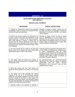 ANNEXURE – 14
DEPARTMENTALISED MINISTRIES' ACCOUNTS
JOB CARD NO. 1
BRANCH LEVEL PAYMENTS
PROCEDURE SPECIAL INSTRUCTIONS
1. Cheques on Government account are presented
for payment in cash on counter. The cheques are also
received through clearing/transfer.
Cheques in respect of salary, pension etc. for
Rs.1000/- and above and cheques in respect of
expenditure, if in excess of Rs.500/-, are marked
"account payee".
2. Examine the cheque properly with reference to its
currency, amount and verify the signatures of the
issuing authority in addition to the usual precaution
taken while passing a cheque. It should also be
ensured that the amount mentioned in the letter of
credit should not be exceeded at any time by reason
of payment of any cheque and that the cheque is 'free
from stoppage'.
Cheques for lesser amount are paid to payee
only on identification or to his banker on a
certificate from the banker that the amount has
been placed to the payee's credit or to a person
holding a letter of authority from the payee, after
proper verification of identification.
3. The clerk should add his initials on the left hand
bottom corner of the cheque and issue a token after
recording the token number on the cheque.
Cheques meant for payment to the payee who is
a Govt. Officer for disbursement of salaries etc.
of office establishment and for office
contingencies and marked 'Not Transferable' and
payable to 'payee only' are paid to himself or his
authorise agent holding a letter of authority on
verification of payee's signature.
4. The Ledger Clerk will examine the cheque as
stated in (2) and post the amount in the ledger as also
the payment scroll.
All inter-departmental and inter-Governmental
adjustments are made by means of cheques
superscribed with the words "Account
Government" not to be paid in cash but only
credited to their account.
5. Brand the cheque with 'Pay Cash' stamp and
record the Serial number of the entry in the scroll on
it.
6. The ledger and scroll alongwith the relative
cheques to be put up to the authorised passing
official and the passed cheques to be sent to cash
payment counter for payment of cash against the
surrender of the token issued. The cheques received
through clearing/transfer are similarly scrutinised and
passed by the authorised passing office.
7. Payment scrolls to be prepared in triplicate or
quadruplicate as the case may be in form Annexure -
41
 