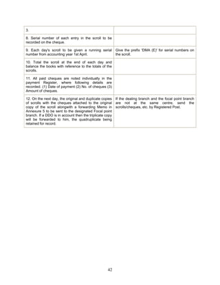 3.
8. Serial number of each entry in the scroll to be
recorded on the cheque.
9. Each day's scroll to be given a running serial
number from accounting year 1st April.
Give the prefix 'DMA (E)' for serial numbers on
the scroll.
10. Total the scroll at the end of each day and
balance the books with reference to the totals of the
scrolls.
11. All paid cheques are noted individually in the
payment Register, where following details are
recorded. (1) Date of payment (2) No. of cheques (3)
Amount of cheques.
12. On the next day, the original and duplicate copies
of scrolls with the cheques attached to the original
copy of the scroll alongwith a forwarding Memo in
Annexure 5 to be sent to the designated Focal point
branch. If a DDO is in account then the triplicate copy
will be forwarded to him, the quadruplicate being
retained for record.
If the dealing branch and the focal point branch
are not at the same centre, send the
scrolls/cheques, etc. by Registered Post.
42
 