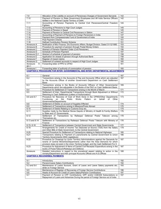 vi
7.9 Allocation of the Liability on account of Pensionary Charges of Government Servants 142
7.10 Payment of Pension to State Government Employees and All India Service Officers
Settled in the National Capital Territory of Delhi
142
7.11 Accounting of Pension Payments to Central Civil Pensioners/Central Freedom
Fighters
144
7.12 Accounting of Pensions to High Court Judges 145
7.13 Payment of Pension in Nepal 145
7.14 Payment of Pension to Central Civil Pensioners in Sikkim 147
7.15 Accounting of Payment of Pensions to Foreign Pensioners in India 147
7.16 Payment from Compassionate Fund of Government of India 150
7.17 Post Payment Checks 151
7.18 Defined Contribution Pension Scheme 151
Annexure A Notification of M/o Finance, D/o Economic Affairs, Budget Division. Dated 31/12/1990 153
Annexure B Procedure for payment of pension through Postal Money Orders 154
Annexure C Abstract of Pension Payment Order (Civil Pensioner) 156
Annexure D Schedule of Pension Payment 157
Annexure D-1 Abstract of schedule of payment of pension 158
Annexure E Application for drawal of pension through Authorized Bank 158
Annexure F Register of inward claims 160
Annexure G Statement of outward accounts in respect of High Court Judges 160
Annexure H
&H-1
Forwarding letter of PPO to CPAO 161
Annexure I Forwarding letter of authority of commutation of pension 165
CHAPTER 8: PROCEDURE FOR INTER- GOVERNMENTAL AND INTER- DEPARTMENTAL ADJUSTMENTS
8.1 General 167
8.2 Transactions arising in the Accounts of Pay and Accounts Office which are adjusted
by the Accounts Officer of another Government Department on Cash Settlement
Basis
167
8.3 Transactions arising in the Books of Accounts Officers of Other Governments/
Departments which are adjustable in the Books of the PAO on Cash Settlement Basis
169
8.4 Procedure for Settlement of Transactions arising in the Month of March 171
8.5 Settlement of Inter- Departmental Transactions through Book Adjustment or Without
Resorting to Cash Settlement (Letters of Authorization)
172
8.6 and 8.7 Procedure for Recovery of Cost of Work Done in the CPWD/Other Departments
Functioning on the Public Works Pattern on behalf of Other
Governments/Departments
173
8.8 Settlement of Debits on account of Supplies Effected 174
8.9 Settlement of Transactions arising in Missions/Posts Abroad 175
8.10 Settlement of Debits Relating to Customs Duty etc. 175
8.11 Supplies made by the Medical Stores Depots of Ministry of Health & Family Welfare
to State and UT Governments
176
8.12 Settlement of Transactions by Railways/ Defence/ Posts/ Telecom among
Themselves etc.
176
8.13 and 8.14 Settlement of Transactions by Railways/ Defence/ Posts/ Telecom with Ministry of
Finance
176
8.15- 8.18 Settlement of Transactions between Central Government and State Governments 177
8.19 Arrangements for Credit of Income Tax Deducted at Source (TDS) from the Salary
and Other Bills of State Government, to the Central Government
179
8.20 Special Procedure for Settlement of Transactions relating to National Highways 180
8.21 Transactions relating to Payment of Loans/Grants by Central Government to Union
Territory Governments (With Legislature)
186
8.22 Procedure for Drawings by Union Territory Administrations against the Demands for
Grants of Central Ministries/Departments (other than the Area Demand) for which
provision does not exist in the Union Territory budget, and the Cash Settlement For It
187
8.23 Procedure for Adjustment of Items of Central Civil Receipts/ Expenditure arising in the
books of Posts/Telecom/Railways and Defence
187
Annexure Detailed instructions in regard to the procedural aspect relating to action in the
ministry/Department and their principal Accounts Offices and A.G.Offices
189
CHAPTER 9: RECOVERIES, PAYMENTS
9.1 Introductory 192
9.2 Pension/Leave Salary Contributions 192
9.3 and 9.4 Maintenance of Leave Account, Grant of Leave and Leave Salary payments etc.
while on Foreign Service
193
9.5 Maintenance of Register of Recoveries of Foreign Service Contributions 196
9.6 Heads of Account for Credit of Leave Salary/Pension Contributions 197
9.7 Payment of Pension or CPF Contributions, GPF and/or CGEGIS Subscriptions or
Repayment of Loans and Advances During the period of Foreign Service out of India
197
 