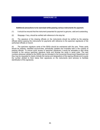 ANNEXURE 15
Additional precautions to be exercised while passing various instruments for payment.
(1) It should be ensured that the instrument presented for payment is genuine, valid and outstanding.
(2) Stoppage, if any, should be verified with reference to the stop list.
(3) The signature of the drawing officials on the instruments should be verified by the passing
officials before passing the instruments for payments with reference to the specimen signatures of the
authorised officials on record.
(4) The specimen signature cards of the DDOs should be maintained with the care. These cards
should be indexed, classified account-wise, periodically updated and invariably held in the custody of
passing officials. To ensure quick access to specimen signatures it would be advisable to allot serial
numbers to the various specimen signature cards and arrange the cards in serial order. The said
numbers whenever allotted to the DDOs may be intimated to the concerned Government Department and
they may be requested to clearly indicate the names and designations of the signing officials and to quote
the number allotted to them below their signatures on the instruments (and advices) to facilitate
identification of the signatures.
46
 