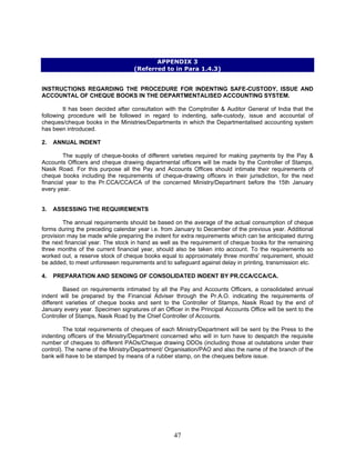 APPENDIX 3
(Referred to in Para 1.4.3)
INSTRUCTIONS REGARDING THE PROCEDURE FOR INDENTING SAFE-CUSTODY, ISSUE AND
ACCOUNTAL OF CHEQUE BOOKS IN THE DEPARTMENTALISED ACCOUNTING SYSTEM.
It has been decided after consultation with the Comptroller & Auditor General of India that the
following procedure will be followed in regard to indenting, safe-custody, issue and accountal of
cheques/cheque books in the Ministries/Departments in which the Departmentalised accounting system
has been introduced.
2. ANNUAL INDENT
The supply of cheque-books of different varieties required for making payments by the Pay &
Accounts Officers and cheque drawing departmental officers will be made by the Controller of Stamps,
Nasik Road. For this purpose all the Pay and Accounts Offices should intimate their requirements of
cheque books including the requirements of cheque-drawing officers in their jurisdiction, for the next
financial year to the Pr.CCA/CCA/CA of the concerned Ministry/Department before the 15th January
every year.
3. ASSESSING THE REQUIREMENTS
The annual requirements should be based on the average of the actual consumption of cheque
forms during the preceding calendar year i.e. from January to December of the previous year. Additional
provision may be made while preparing the indent for extra requirements which can be anticipated during
the next financial year. The stock in hand as well as the requirement of cheque books for the remaining
three months of the current financial year, should also be taken into account. To the requirements so
worked out, a reserve stock of cheque books equal to approximately three months' requirement, should
be added, to meet unforeseen requirements and to safeguard against delay in printing, transmission etc.
4. PREPARATION AND SENDING OF CONSOLIDATED INDENT BY PR.CCA/CCA/CA.
Based on requirements intimated by all the Pay and Accounts Officers, a consolidated annual
indent will be prepared by the Financial Adviser through the Pr.A.O. indicating the requirements of
different varieties of cheque books and sent to the Controller of Stamps, Nasik Road by the end of
January every year. Specimen signatures of an Officer in the Principal Accounts Office will be sent to the
Controller of Stamps, Nasik Road by the Chief Controller of Accounts.
The total requirements of cheques of each Ministry/Department will be sent by the Press to the
indenting officers of the Ministry/Department concerned who will in turn have to despatch the requisite
number of cheques to different PAOs/Cheque drawing DDOs (including those at outstations under their
control). The name of the Ministry/Department/ Organisation/PAO and also the name of the branch of the
bank will have to be stamped by means of a rubber stamp, on the cheques before issue.
47
 