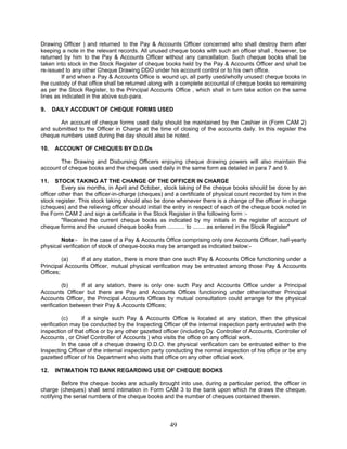 Drawing Officer ) and returned to the Pay & Accounts Officer concerned who shall destroy them after
keeping a note in the relevant records. All unused cheque books with such an officer shall , however, be
returned by him to the Pay & Accounts Officer without any cancellation. Such cheque books shall be
taken into stock in the Stock Register of cheque books held by the Pay & Accounts Officer and shall be
re-issued to any other Cheque Drawing DDO under his account control or to his own office.
If and when a Pay & Accounts Office is wound up, all partly used/wholly unused cheque books in
the custody of that office shall be returned along with a complete accountal of cheque books so remaining
as per the Stock Register, to the Principal Accounts Office , which shall in turn take action on the same
lines as indicated in the above sub-para.
9. DAILY ACCOUNT OF CHEQUE FORMS USED
An account of cheque forms used daily should be maintained by the Cashier in (Form CAM 2)
and submitted to the Officer in Charge at the time of closing of the accounts daily. In this register the
cheque numbers used during the day should also be noted.
10. ACCOUNT OF CHEQUES BY D.D.Os
The Drawing and Disbursing Officers enjoying cheque drawing powers will also maintain the
account of cheque books and the cheques used daily in the same form as detailed in para 7 and 9.
11. STOCK TAKING AT THE CHANGE OF THE OFFICER IN CHARGE
Every six months, in April and October, stock taking of the cheque books should be done by an
officer other than the officer-in-charge (cheques) and a certificate of physical count recorded by him in the
stock register. This stock taking should also be done whenever there is a change of the officer in charge
(cheques) and the relieving officer should initial the entry in respect of each of the cheque book noted in
the Form CAM 2 and sign a certificate in the Stock Register in the following form :-
"Received the current cheque books as indicated by my initials in the register of account of
cheque forms and the unused cheque books from ........... to ........ as entered in the Stock Register"
Note:- In the case of a Pay & Accounts Office comprising only one Accounts Officer, half-yearly
physical verification of stock of cheque-books may be arranged as indicated below:-
(a) if at any station, there is more than one such Pay & Accounts Office functioning under a
Principal Accounts Officer, mutual physical verification may be entrusted among those Pay & Accounts
Offices;
(b) if at any station, there is only one such Pay and Accounts Office under a Principal
Accounts Officer but there are Pay and Accounts Offices functioning under other/another Principal
Accounts Officer, the Principal Accounts Offices by mutual consultation could arrange for the physical
verification between their Pay & Accounts Offices;
(c) if a single such Pay & Accounts Office is located at any station, then the physical
verification may be conducted by the Inspecting Officer of the internal inspection party entrusted with the
inspection of that office or by any other gazetted officer (including Dy. Controller of Accounts, Controller of
Accounts , or Chief Controller of Accounts ) who visits the office on any official work.
In the case of a cheque drawing D.D.O. the physical verification can be entrusted either to the
Inspecting Officer of the internal inspection party conducting the normal inspection of his office or be any
gazetted officer of his Department who visits that office on any other official work.
12. INTIMATION TO BANK REGARDING USE OF CHEQUE BOOKS
Before the cheque books are actually brought into use, during a particular period, the officer in
charge (cheques) shall send intimation in Form CAM 3 to the bank upon which he draws the cheque,
notifying the serial numbers of the cheque books and the number of cheques contained therein.
49
 