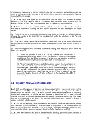 corresponding tokens/slips for the bills paid during the day by cheques as well as bills returned are
received back, and record a certificate to this effect in Form CAM 6, for submitting to the Pay and
Accounts Officer in-charge.
2.2.3 On the 20th of each month, the Assistant/Junior Accounts Officer shall undertake a detailed
verification/count of all tokens in hand in Form CAM 7 after making necessary enquiries from the
Payment Section, in Form CAM 8, and report the result to the Pay and Accounts Officer.
2.2.4 In the cases where the metal token/slip issued to the presenter of a bill is lost, the procedure
that is to be followed for updating the stock position of tokens and issue of cheques will be as
follows:
(a) A note of the loss of token(s)/acknowledgement slip should be recorded in the Token Register
showing the Number of the token/slip that has been lost, under the attestation of the Pay and
Accounts Officer.
(b) The cost of metal token to be recovered may be decided upon by the Ministry/Department
concerned and the number of tokens lost should be deducted from the total number of tokens in
stock.
(c) The following precautions should be taken while handing over cheques in cases where the
token is not produced:-
(i) Where the payment is due to a DDO by cheques 'Not Transferable" or
"Creditable to Government Account only", the request for issue of the cheque(s)
should come from the DDO concerned in writing and his signature should be
verified before delivering the cheque(s) to the DDO or his messenger.
(ii) Where 'Negotiable' cheques are to be issued on account of personal claims or
claims of contractors/ suppliers etc., the same should be crossed and marked
'Account Payee'. Open cheque should not be issued under this category if the token
has been lost. In all cases of lost tokens, the written request from the DDO for the
issue of cheque(s) should clearly indicate the fact of loss of token(s) and the
cheque(s) should be delivered only after verification of the signature of the DDO or
his messenger.
2.3 SCRUTINY AND PAYMENT PROCEDURES
2.3.1 Bills should be passed for payment and cheques issued within a maximum of seven working
days of their receipt. Effort should be towards passing the bills and making payments within a
shorter period and the Pr.CCA/CCA/CA should lay down norms in this regard as well as personally
monitor their compliance. In addition the bills indicated as 'Immediate' by a D.D.O. should be
attended to urgently, so that the cheques are issued on either the same or the next day. The checks
that are to be exercised on the bills by the payment section have been indicated in Chapter 4
dealing exclusively with this aspect.
2.3.2 The Pay and Accounts Officer should obtain the specimen signatures of the officers drawing
pay, contingent, grants-in-aid bills etc. He should paste it on the pages of the payment register set
apart for the purpose, duly attested in ink. The Senior Accountant/Accountant concerned with
reference to the relevant specimen signature should verify the signature on each bill.
2.3.3 After duly examining the bills on all aspects and recording pay order for the payment in
52
 