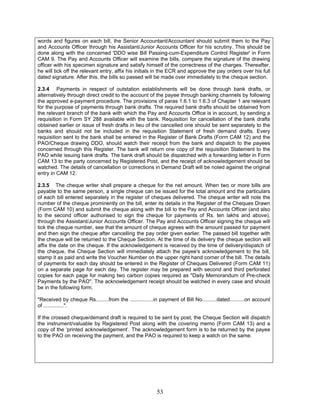 words and figures on each bill, the Senior Accountant/Accountant should submit them to the Pay
and Accounts Officer through his Assistant/Junior Accounts Officer for his scrutiny. This should be
done along with the concerned 'DDO wise Bill Passing-cum-Expenditure Control Register' in Form
CAM 9. The Pay and Accounts Officer will examine the bills, compare the signature of the drawing
officer with his specimen signature and satisfy himself of the correctness of the charges. Thereafter,
he will tick off the relevant entry, affix his initials in the ECR and approve the pay orders over his full
dated signature. After this, the bills so passed will be made over immediately to the cheque section.
2.3.4 Payments in respect of outstation establishments will be done through bank drafts, or
alternatively through direct credit to the account of the payee through banking channels by following
the approved e-payment procedure. The provisions of paras 1.6.1 to 1.6.3 of Chapter 1 are relevant
for the purpose of payments through bank drafts. The required bank drafts should be obtained from
the relevant branch of the bank with which the Pay and Accounts Office is in account, by sending a
requisition in Form SY 288 available with the bank. Requisition for cancellation of the bank drafts
obtained earlier or issue of fresh drafts in lieu of the cancelled one should be sent separately to the
banks and should not be included in the requisition Statement of fresh demand drafts. Every
requisition sent to the bank shall be entered in the Register of Bank Drafts (Form CAM 12) and the
PAO/Cheque drawing DDO, should watch their receipt from the bank and dispatch to the payees
concerned through this Register. The bank will return one copy of the requisition Statement to the
PAO while issuing bank drafts. The bank draft should be dispatched with a forwarding letter in Form
CAM 13 to the party concerned by Registered Post, and the receipt of acknowledgement should be
watched. The details of cancellation or corrections in Demand Draft will be noted against the original
entry in CAM 12.
2.3.5 The cheque writer shall prepare a cheque for the net amount. When two or more bills are
payable to the same person, a single cheque can be issued for the total amount and the particulars
of each bill entered separately in the register of cheques delivered. The cheque writer will note the
number of the cheque prominently on the bill, enter its details in the Register of the Cheques Drawn
(Form CAM 10) and submit the cheque along with the bill to the Pay and Accounts Officer (and also
to the second officer authorised to sign the cheque for payments of Rs. ten lakhs and above),
through the Assistant/Junior Accounts Officer. The Pay and Accounts Officer signing the cheque will
tick the cheque number, see that the amount of cheque agrees with the amount passed for payment
and then sign the cheque after cancelling the pay order given earlier. The passed bill together with
the cheque will be returned to the Cheque Section. At the time of its delivery the cheque section will
affix the date on the cheque. If the acknowledgement is received by the time of delivery/dispatch of
the cheque, the Cheque Section will immediately attach the payee's acknowledgement to the bill,
stamp it as paid and write the Voucher Number on the upper right hand corner of the bill. The details
of payments for each day should be entered in the Register of Cheques Delivered (Form CAM 11)
on a separate page for each day. The register may be prepared with second and third perforated
copies for each page for making two carbon copies required as "Daily Memorandum of Pre-check
Payments by the PAO". The acknowledgement receipt should be watched in every case and should
be in the following form.
"Received by cheque Rs.........from the ................in payment of Bill No..........dated..........on account
of ..............".
If the crossed cheque/demand draft is required to be sent by post, the Cheque Section will dispatch
the instrument/valuable by Registered Post along with the covering memo (Form CAM 13) and a
copy of the ‘printed acknowledgement’. The acknowledgement form is to be returned by the payee
to the PAO on receiving the payment, and the PAO is required to keep a watch on the same.
53
 
