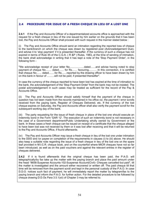 2.4 PROCEDURE FOR ISSUE OF A FRESH CHEQUE IN LIEU OF A LOST ONE
2.4.1 If the Pay and Accounts Officer of a departmentalized accounts office is approached with the
request for a fresh cheque in lieu of the one issued by him earlier on the grounds that it has been
lost, the Pay and Accounts Officer shall proceed with such request in the manner stated below :
(i) The Pay and Accounts Office should send an intimation regarding the reported loss of cheque
to the bank/branch on which the cheque was drawn by registered post (Acknowledgement Due),
and advise it to ‘stop payment’ if it is presented thereafter. If the currency of such a cheque has not
expired in terms of Rule 45 of the C.G.A. ( R &P ) Rules, 1983, at the time of sending of intimation,
the bank shall acknowledge in writing that it has kept a note of the 'Stop Payment Order', in the
following form -
"We acknowledge receipt of your letter No....................dated.......and advise having noted to stop
payment of cheque No........ dated....... for Rs....... favouring........... In this connection, it is certified
that cheque No....... dated........for Rs.......reported by the drawing officer to have been drawn by him
on this bank in favour of ..........will not be paid, if presented thereafter".
In case the currency of the cheque reported to have been lost has expired at the time of intimation to
the bank, the acknowledgement of the 'Stop Payment Order' from the bank may not be insisted. The
postal acknowledgement in such cases may be treated as sufficient for the record of the Pay &
Accounts Office.
(ii) The Pay and Accounts Officer should satisfy himself that the payment of the cheque in
question has not been made from the records maintained in his office viz. the payment / error scrolls
received from the paying bank, Register of Cheques Delivered, etc. If the currency of the lost
cheque expires on Saturday, the Pay and Accounts officer shall also verify the payment scroll for the
subsequent working day of the bank.
(iii) The party requesting for the issue of fresh cheque in place of the lost one should execute an
indemnity bond in the Form 'GAR 12'. The execution of such an indemnity bond is not necessary in
the case of a Government department/Public Undertaking wholly owned by Government or the
bank. In these cases a fresh cheque can be issued on receipt of a certificate that the cheque alleged
to have been lost was not received by them or it was lost after receiving and that it will be returned
to the Pay and Accounts Office, if found afterwards.
(iv) The Pay and Accounts Officer may issue a fresh cheque in lieu of the lost one under intimation
to the DDO and /or payee on completion of the requirements in clauses (i) to (iii) above. He should
also keep a suitable note regarding the issue of a fresh cheque in lieu of the lost one on the spare
leaf provided in M.I.C.R. cheque book, and on the counterfoil where MICR cheques have not so far
been introduced, as well as on the paid vouchers and against the relevant entries in the register of
cheques delivered.
2.4.2 If it is found afterwards that the original cheque has been paid, the P.A.O. will
telegraphically/by fax take up the matter with the paying branch and place the paid amount under
the head “8658-Suspense Accounts-102-Suspense Account(Civil)- Cheques cancelled but paid", till
the matter is investigated and the amount either recovered or written off. The paid cheque till that
time will be removed from the payment scroll and kept in the personal custody of the P.A.O. In case
D.D.O. notices such fact of payment, he will immediately report the matter by telegram/fax to the
paying branch and inform the P.A.O. for further action. For the detailed procedure to be followed by
cheque drawing D.D.Os Para 3.5.1(xii) of Chapter 3 may be referred to.
54
 