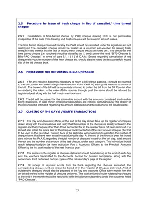 2.5 Procedure for issue of fresh cheque in lieu of cancelled/ time barred
cheque
2.5.1 Revalidation of time-barred cheque by PAO/ cheque drawing DDO is not permissible
irrespective of the date of its drawing, and fresh cheques will be issued in all such cases.
The time barred cheque received back by the PAO should be cancelled under his signature and not
destroyed. The cancelled cheque should be treated as a voucher/ sub-voucher for issuing fresh
cheque in lieu thereof and the fact of issuing fresh cheque should be noted on it. The amount of the
time barred cheque (i.e. voucher) should be classified as (-) credit below the head “8670-Cheques &
Bills-PAO Cheques” in terms of para 5.1.1 ( i ) of C.A.M. Entries regarding cancellation of old
cheque with voucher number of the fresh cheque etc. should also be noted on the counterfoil/ record
slip of the old cheque book.
2.6 PROCEDURE FOR RETURNING BILLS UNPASSED
2.6.1 If for any reason it becomes necessary to return a bill without passing, it should be returned
to the bill counter with a Half Margin Memorandum (Form CAM 14) stating the reasons for return of
the bill. The drawer of the bill will be separately informed to collect the bill from the Bill Counter after
surrendering the token. In the case of bills received through post, the same should be returned by
registered post along with the half margin memorandum.
2.6.2 The bill will be passed for the admissible amount with the amounts considered inadmissible
being disallowed, in case minor omissions/inaccuracies are noticed. Simultaneously the drawer of
the bill should be intimated regarding the amount disallowed and the reasons for the disallowance.
2.7 CLOSING OF THE DAY'S /YEAR’S TRANSACTIONS
2.7.1 The Pay and Accounts Officer, at the end of the day should take up the register of cheques
drawn along with the chequebook and verify that the number of the cheques is serially entered in the
register and that cheques other than those accounted for in the register have not been removed. He
should also initial the spare leaf of the cheque book/counterfoil of the next unused cheque (the first
to be used on the next day). Turning back to the last initial will enable him to ascertain the number of
cheque forms that have been actually used during the day. At the end of the financial year he should
also intimate his Pr.A.O. regarding the total number of cheques issued on the last day, total amount
thereof and the number and amount of the last cheque, under each category. This intimation should
reach telegraphically/by fax from outstation Pay & Accounts Officers to the Principal Accounts
Officer by the 1st working day of the next financial year.
2.7.2 The entries in the register of cheques delivered should be added up at the end of each day
and the vouchers transmitted to the Accounts Section for detailed compilation, along with the
second and third perforated carbon copies of the relevant day's page of the register.
2.7.3 On receipt of payment scrolls from the Bank regarding the cheques encashed, the
corresponding cheque numbers should be ticked off in the Register of Cheques Delivered. A list of
outstanding cheques should also be prepared in the Pay and Accounts Office every month from the
un-ticked entries in the register of cheques delivered. The total amount of such outstanding cheques
at the end of the month should be reconciled with the balance outstanding under the suspense head
"PAO Cheques".
55
 
