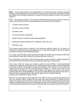 Note:- If any cheque appears to be outstanding for an unduly long period, necessary enquiries
should be made regarding its non-encashment. If the same cannot be traced, the payment should
be stopped and the charge representing it cancelled and revise suitably the entries in the accounts
against it.
2.7.4 The following particulars of the cheques outstanding/remaining un-encashed for more than
three months should be noted in a separate register and pursued at once for tracing it.
1.Cheque number and date;
2.Voucher number and date;
3.Drawee's name;
4.To whom delivered / dispatched;
5.Date of delivery / number and date of forwarding letter;
6.Particulars of payment (HBA, GPF, Contingency, salary etc.); and
7.Remarks, if any.
The cheques pending shall be referred to the concerned authority/ person etc. for finding out
whether the cheque has been got encashed and if so, they shall be asked to furnish the date of
encashment along with other requisite particulars.
(i) In cases, where the party / person concerned intimates non-receipt / loss of cheque the PAO shall
issue duplicate cheque after following the procedure laid down in para 2.4.
(ii) In case efforts of the PAO to trace the cheque after one year has failed, it shall be reported to
Pr.CCA/CCA /CA with full facts and the amount shall be written back in the accounts.
(iii) In case, where the cheque was issued to another Accounts Officer in inter-departmental
settlement for clearance of the balance under 'PAO Suspense' etc. the matter shall be investigated
to ascertain whether it would lead to missing credit/ debits of GPF, HBA etc. In such cases, the
matter shall be pursued with the concerned Accounts Officer at a higher level to find out the
whereabouts of the cheque. In case, the efforts taken in this regard do not work out, the amount
shall be written off to the MH-8680-Misc. Govt. Accounts after following the procedure laid down in
Rule 38 of Govt. Accounting Rules, 1990, with the approval of the competent authority.
(Authority- No.1(2)/94/TA/110 dated 10-4-95.)
2.7.5 The "Accounts Officer's Check Register" (Form CAM 15) will be maintained personally by the
Pay and Accounts Officer, showing the total daily issue and encashment of cheques and the
balance of unpaid cheques at the end of each month. This should be compared with the total of the
cheques outstanding as per the list of outstanding cheques, and the balance at the end of each
month independently tallied with the amount outstanding under the suspense head "PAO-Cheques".
*****
56
 