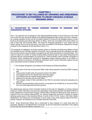 CHAPTER 3
PROCEDURE TO BE FOLLOWED BY DRAWING AND DISBURSING
OFFICERS AUTHORISED TO DRAW CHEQUES (CHEQUE
DRAWING DDOs)
3.1 DELEGATION OF CHEQUE DRAWING POWERS TO DRAWING AND
DISBURSING OFFICERS.
3.1.1 As a general rule, all payments in the departmentalized system of accounting are to be made
only by the Pay and Accounts Offices of the Ministry/Department after proper pre-check. However,
as a partial exception to this rule the Controller General of Accounts may delegate powers to draw
funds to the drawing and disbursing officers of offices, which are not located at the same station as
that of their Pay and Accounts Office. The funds for arranging payments in such cases may be
drawn directly from the local branches of the Bank accredited to the Ministry/ Department through
cheques for the categories of bills specified in para 3.1.3.
The proposals for delegation of cheque drawing powers to Drawing and Disbursing Officers should
be submitted to the Controller General of Accounts. Such proposals should be submitted only after
due scrutiny with the required details and against the laid down parameters as indicated below. The
need to restrict the number of cheque drawing DDOs should be kept in view before forwarding the
proposal with the recommendation of concerned Pr. Chief Controller/ Chief Controller/ Controller of
Accounts. While submitting the proposal for delegating cheque drawing powers to the DDOs to
Controller General of Accounts, the following information which include information against the laid
down parameters should invariably be furnished:
1. The complete designation and address of the Drawing and Disbursing Officer;
2. The name of the Pay and Accounts Office under whose payment control the DDO is placed
with;
3. Total number of staff under the payment control of the DDO;
4. The Budget Grant for the relevant year other than salary;
5. The distance from the nearest cheque drawing D.D.O.;
6. Distance from the Pay and Accounts Office;
7. The average number of bills submitted to the PAO for pre-check during the preceding one
year; and
8. Whether the payment/accounting function is proposed to be handled by an accounts officer
from one of the organized accounts services.
On obtaining the approval of the Controller General of Accounts for delegation of cheque drawing
powers to a DDO, the head of the accounts organisation may directly approach the Reserve Bank of
India, Department of Government Account, Central Office, Mumbai for opening the bank account in
respect of the new cheque drawing DDO. For opening assignment accounts in respect of cheque
drawing powers given to the divisional officers in terms of the C.P.W.A. Code in the Public Works
Department, such approval is not necessary. In such cases a copy of the request made to the R.B.I.
should, however, be endorsed to the Controller General of Accounts.
3.1.2 Every Government Officer who is authorised to draw cheques on a bank shall send his
specimen signature to the Bank/branch concerned, as per the instructions prescribed in this regard
for the Pay and Accounts Officers vide para 1.4.2.
57
 