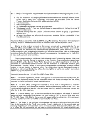3.1.3 Cheque Drawing DDOs are permitted to make payments for the following categories of bills:
a. Pay and allowances including wages and advances and final bills relating to medical claims,
except bills for salary and Government contribution for employees under the Defined
Pension Contribution Scheme which will be submitted to PAO;
b. Travel expenses ;
c. Office contingencies;
d. All categories of Advances from the provident funds ;
e. Withdrawals from G.P. Fund and final withdrawal of accumulations in the fund for group 'D'
government servants;
f. Payments arising under the Deposit Linked Insurance Scheme to group 'D' government
servants; and
g. All short- term loans and advances to government servants, that are recoverable in less
than 60 instalments.
Payments of advances can be made by CDDOs only after obtaining the sanction of the competent
authority. A copy of the sanction should also be endorsed to the Pay and Accounts Officer.
Bills for all other kinds of payments to Government servants will be presented to the Pay and
Accounts Office concerned for pre-check and payment by bank drafts. This includes payments like
long-term loans and advances and withdrawals from provident fund (other than Group 'D' staff)
under the relevant rules of General Provident Fund (Central Services) Rules, 1960 or corresponding
provisions of other Provident Fund Rules. Issue of cheques against their assignment by the D.D.Os
to make such payments is not permitted.
The purposes detailed in the Central Public Works Account Code may be deemed to be those
approved by the Controller General of Accounts, for the Executive Engineers functioning as cheque
drawing D.D.Os under Central Public Works Department and other departments for which the
provisions of Central Public Works Account Code are authorised to be followed. However, prior
approval of the Controller General of Accounts will be required for the delegation of cheque drawing
powers to the said division or divisional office, if an officer other than the Executive Engineer is
declared as a drawing and disbursing officer, for drawing bills for works and ancillary payments in
addition to pay and allowances etc.
(Authority: Note under rule 11(2) of C.G.A. (R&P) Rules 1983).
Note: 1 For certain departments, with the prior approval of the Controller General of Accounts, the
drawing and disbursing officer may be delegated powers for drawal of cheque for the limited
purposes of making payments of certain specified nature.
Note: 2 The term 'office contingencies' referred to above shall be interpreted in a restricted
manner to cover only those items that would fall within the sanctioning powers of the D.D.O and
certain periodical payments like rent, rates and taxes, electricity, water and telephone charges and
other day-to-day office expenses.
Note: 3 Cheque drawing D.D.Os are not authorised to issue cheques for drawal of advances
sanctioned after the details of final payment has been moved to PAO, in terms of Rule 34(3) (v) of
G.P.F. (CS) Rules, 1960. Bills for the purpose duly supported by formal sanction of the competent
authority, shall be forwarded to the PAO for payment after pre-check.
Note: 4 The details of the provident fund advances paid by the drawing and disbursing officer
have to be forwarded to the P.A.O every month, through a statement of the amounts paid and
including the particulars of the sanction, names of the subscribers, their account numbers, etc.. This
is to enable the PAOs to ensure that the debit vouchers are received and posted by them in the
58
 