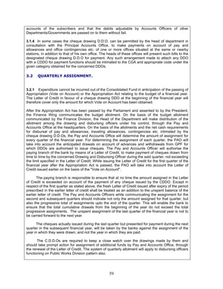 accounts of the subscribers and that the debits adjustable by Accounts Officers of other
Departments/Governments are passed on to them without fail.
3.1.4 In some cases the cheque drawing D.D.O. can be permitted by the head of department in
consultation with the Principal Accounts Office, to make payments on account of pay and
allowances and office contingencies etc. of one or more offices situated at the same or nearby
stations, in addition to that of his own office. The heads of these offices will present such bills to the
designated cheque drawing D.D.O for payment. Any such arrangement made to attach any DDO
with a CDDO for payment functions should be intimated to the CGA and appropriate code under the
given category obtained for the concerned DDOs.
3.2 QUARTERLY ASSIGNMENT.
3.2.1 Expenditure cannot be incurred out of the Consolidated Fund in anticipation of the passing of
Appropriation (Vote on Account) or the Appropriation Act relating to the budget of a financial year.
The Letter of Credit in favour of a cheque drawing DDO at the beginning of the financial year will
therefore cover only the amount for which Vote on Account has been obtained.
After the Appropriation Act has been passed by the Parliament and assented to by the President,
the Finance Wing communicates the budget allotment. On the basis of the budget allotment
communicated by the Finance Division, the Head of the Department will make distribution of the
allotment among the drawing and disbursing officers under his control, through the Pay and
Accounts Office at the headquarters. On the basis of the allotments and the net cash requirements
for disbursal of pay and allowances, traveling allowances, contingencies etc. intimated by the
cheque drawing D.D.Os, the Pay and Accounts Office will determine the amount of assignment for
every quarter of the financial year. For determining the assignment of each quarter, the PAO will
take into account the anticipated drawals on account of advances and withdrawals from GPF for
which DDOs are authorised to issue cheques. The Pay and Accounts Officer will authorise the
paying branch of the bank by means of a Letter of Credit, to make payment of cheques drawn from
time to time by the concerned Drawing and Disbursing Officer during the said quarter, not exceeding
the limit specified in the Letter of Credit. While issuing the Letter of Credit for the first quarter of the
financial year after the Appropriation Act is passed, the PAO will take into account the Letter of
Credit issued earlier on the basis of the "Vote on Account".
The paying branch is responsible to ensure that at no time the amount assigned in the Letter
of Credit is exceeded on account of the payment of any cheque issued by the CDDO. Except in
respect of the first quarter as stated above, the fresh Letter of Credit issued after expiry of the period
prescribed in the earlier letter of credit shall be treated as an addition to the unspent balance of the
earlier letter of credit. The Pay and Accounts Officers while communicating the assignment for the
second and subsequent quarters should indicate not only the amount assigned for that quarter, but
also the progressive total of assignments upto the end of the quarter. This will enable the bank to
ensure that the total cumulative drawals from the beginning of the year do not exceed the total
progressive assignments. The unspent assignment of the last quarter of the financial year is not to
be carried forward to the next year.
The cheques actually issued during the last quarter but presented for payment during the next
quarter in the subsequent financial year, will be taken by the banks against the assignment of the
year in which they were drawn, and not the year in which they are paid.
The C.D.D.Os are required to keep a close watch over the drawings made by them and
should take prompt action for assignment of additional funds by Pay and Accounts Office, through
the renewal of the Letter of Credit. The system of quarterly allotment will apply to disbursing officers
functioning on Public Works Division pattern also.
59
 