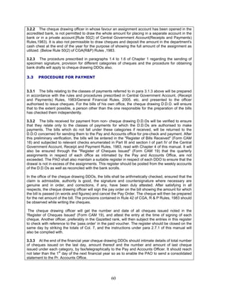 3.2.2 The cheque drawing officer in whose favour an assignment account has been opened in the
accredited bank, is not permitted to draw the whole amount for placing in a separate account in the
bank or in a private account.[Rule 50(2) of Central Government Account(Receipts and Payments)
Rules,1983). It is also not permissible to draw cheques and deposit the amount in the department's
cash chest at the end of the year for the purpose of showing the full amount of the assignment as
utilized. (Below Rule 50(2) of CGA(R&P) Rules ,1983.
3.2.3 The procedure prescribed in paragraphs 1.4 to 1.6 of Chapter 1 regarding the sending of
specimen signature, provision for different categories of cheques and the procedure for obtaining
bank drafts will apply to cheque drawing DDOs also.
3.3 PROCEDURE FOR PAYMENT
3.3.1 The bills relating to the classes of payments referred to in para 3.1.3 above will be prepared
in accordance with the rules and procedures prescribed in Central Government Account, (Receipt
and Payments) Rules, 1983/General Financial Rules, 2005. etc. and presented to the officer
authorised to issue cheques. For the bills of his own office, the cheque drawing D.D.O. will ensure
that to the extent possible, a person other than the one responsible for the preparation of the bills
has checked them independently.
3.3.2 The bills received for payment from non- cheque drawing D.D.Os will be verified to ensure
that they relate only to the classes of payments for which the D.D.Os are authorised to make
payments. The bills which do not fall under these categories if received, will be returned to the
D.D.O concerned for sending them to the Pay and Accounts office for pre-check and payment. After
this preliminary verification, the bills will be entered in the "Register of Bills Received" (Form CAM
18) and subjected to relevant checks enumerated in Part III and section I of part IV of the Central
Government Account, Receipt and Payment Rules, 1983, read with Chapter 4 of this manual. It will
also be ensured through the "Register of Cheques Issued" (Form CAM 19) that the quarterly
assignments in respect of each office as intimated by the Pay and Accounts Office, are not
exceeded. The PAO shall also maintain a suitable register in respect of each DDO to ensure that the
drawal is not in excess of the assignments. This register should be posted from the weekly accounts
of the D.D.Os as well as reconciled with the bank scrolls.
In the office of the cheque drawing DDOs, the bills shall be arithmetically checked, ensured that the
claim is admissible, authority is good, the signature and countersignature where necessary are
genuine and in order, and corrections, if any, have been duly attested. After satisfying in all
respects, the cheque drawing officer will sign the pay order on the bill showing the amount for which
the bill is passed (in words and figures) and cancel the Pay Order. The cheque will then be prepared
for the net amount of the bill. The provisions contained in Rule 42 of CGA, R & P Rules, 1983 should
be observed while writing the cheques.
The cheque drawing officer will get the number and date of all cheques issued noted in the
'Register of Cheques Issued' (Form CAM 19), and attest the entry at the time of signing of each
cheque. Another officer, preferably in the Gazetted rank, will then subject the entries in this register
to check with reference to the ‘pass order’ in the paid voucher. The register should be closed on the
same day by striking the totals of Col. 7, and the instructions under para 2.7.1 of this manual will
also be complied with.
3.3.3 At the end of the financial year cheque drawing DDOs should intimate details of total number
of cheques issued on the last day, amount thereof and the number and amount of last cheque
issued under each category, by fax/telegraphically to the Pay and Accounts Officer. It should reach
not later than the 1st
day of the next financial year so as to enable the PAO to send a consolidated
statement to the Pr. Accounts Office.
60
 