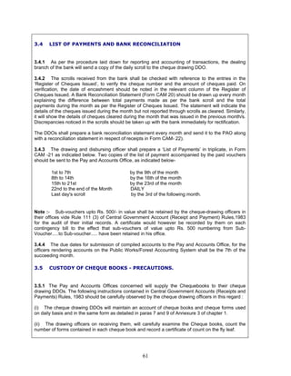 3.4 LIST OF PAYMENTS AND BANK RECONCILIATION
3.4.1 As per the procedure laid down for reporting and accounting of transactions, the dealing
branch of the bank will send a copy of the daily scroll to the cheque drawing DDO.
3.4.2 The scrolls received from the bank shall be checked with reference to the entries in the
‘Register of Cheques Issued’, to verify the cheque number and the amount of cheques paid. On
verification, the date of encashment should be noted in the relevant column of the Register of
Cheques Issued. A Bank Reconciliation Statement (Form CAM 20) should be drawn up every month
explaining the difference between total payments made as per the bank scroll and the total
payments during the month as per the Register of Cheques Issued. The statement will indicate the
details of the cheques issued during the month but not reported through scrolls as cleared. Similarly,
it will show the details of cheques cleared during the month that was issued in the previous month/s.
Discrepancies noticed in the scrolls should be taken up with the bank immediately for rectification.
The DDOs shall prepare a bank reconciliation statement every month and send it to the PAO along
with a reconciliation statement in respect of receipts in Form CAM- 22).
3.4.3 The drawing and disbursing officer shall prepare a ‘List of Payments’ in triplicate, in Form
CAM -21 as indicated below. Two copies of the list of payment accompanied by the paid vouchers
should be sent to the Pay and Accounts Office, as indicated below-
1st to 7th by the 9th of the month
8th to 14th by the 16th of the month
15th to 21st by the 23rd of the month
22nd to the end of the Month DAILY
Last day's scroll by the 3rd of the following month.
Note :- Sub-vouchers upto Rs. 500/- in value shall be retained by the cheque-drawing officers in
their offices vide Rule 111 (3) of Central Government Account (Receipt and Payment) Rules,1983
for the audit of their initial records. A certificate would however be recorded by them on each
contingency bill to the effect that sub-vouchers of value upto Rs. 500 numbering from Sub-
Voucher.....to Sub-voucher..... have been retained in his office.
3.4.4 The due dates for submission of compiled accounts to the Pay and Accounts Office, for the
officers rendering accounts on the Public Works/Forest Accounting System shall be the 7th of the
succeeding month.
3.5 CUSTODY OF CHEQUE BOOKS - PRECAUTIONS.
3.5.1 The Pay and Accounts Offices concerned will supply the Chequebooks to their cheque
drawing DDOs. The following instructions contained in Central Government Accounts (Receipts and
Payments) Rules, 1983 should be carefully observed by the cheque drawing officers in this regard :
(i) The cheque drawing DDOs will maintain an account of cheque books and cheque forms used
on daily basis and in the same form as detailed in paras 7 and 9 of Annexure 3 of chapter 1.
(ii) The drawing officers on receiving them, will carefully examine the Cheque books, count the
number of forms contained in each cheque book and record a certificate of count on the fly leaf.
61
 