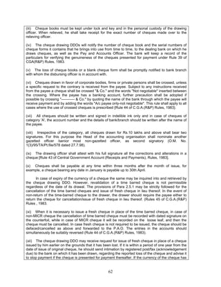(iii) Cheque books must be kept under lock and key and in the personal custody of the drawing
officer. When relieved, he shall take receipt for the exact number of cheques made over to the
relieving officer.
(iv) The cheque drawing DDOs will notify the number of cheque book and the serial numbers of
cheque forms it contains that he brings into use from time to time, to the dealing bank on which he
draws cheques, as well as the Pay and Accounts Officer. The bank will keep a record of the
particulars for verifying the genuineness of the cheques presented for payment under Rule 39 of
CGA(R&P) Rules, 1983.
(v) The loss of cheque books or a blank cheque form shall be promptly notified to bank branch
with whom the disbursing officer is in account with.
(vi) Cheques drawn in favor of corporate bodies, firms or private persons shall be crossed, unless
a specific request to the contrary is received from the payee. Subject to any instructions received
from the payee a cheque shall be crossed "& Co." and the words "Not negotiable" inserted between
the crossing. Where the payee has a banking account, further precaution shall be adopted if
possible by crossing "----------- & Co." by quoting the name of the bank through which the payee will
receive payment and by adding the words "A/c payee only-not negotiable". This rule shall apply to all
cases where the use of crossed cheques is prescribed {Rule 44 of C.G.A.(R&P) Rules, 1983}.
(vii) All cheques should be written and signed in indelible ink only and in case of cheques of
category 'A', the account number and the details of bank/branch should be written after the name of
the payee.
(viii) Irrespective of the category, all cheques drawn for Rs.10 lakhs and above shall bear two
signatures. For this purpose the Head of the accounting organisation shall nominate another
gazetted officer /senior most non-gazetted officer, as second signatory (O.M. No.
1(3)/95/TA/Pt.file/578 dated 27.7.98).
(ix) The drawing officer shall attest with his full signature all the corrections and alterations in a
cheque [Rule 43 of Central Government Account (Receipts and Payments), Rules, 1983].
(x) Cheques shall be payable at any time within three months after the month of issue, for
example, a cheque bearing any date in January is payable up to 30th April.
In case of expiry of the currency of a cheque the same may be inquired into and retrieved by
the cheque drawing DDO. However, revalidation of a time barred cheque is not permissible
regardless of the date of its drawal. The provisions of Para 2.5.1 may be strictly followed for the
cancellation of the time barred cheques and issue of fresh cheque in lieu thereof. In the event of
non-return of the time-barred cheque to the drawer, the drawer should require the payee either to
return the cheque for cancellation/issue of fresh cheque in lieu thereof. (Rules 45 of C.G.A.(R&P)
Rules , 1983.
(xi) When it is necessary to issue a fresh cheque in place of the time barred cheque, in case of
non-MICR cheque the cancellation of time barred cheque must be recorded with dated signature on
the counterfoil, while in case of MICR cheque it will be recorded on the loose leaf, and then the
cheque must be cancelled. In case fresh cheque is not required to be issued, the cheque should be
defaced/cancelled as above and forwarded to the P.A.O. The entries in the accounts should
simultaneously be suitably reversed (Rule 44 of C.G.A.(R&P) Rules, 1983).
(xii) The cheque drawing DDO may receive request for issue of fresh cheque in place of a cheque
issued by him earlier on the grounds that it has been lost. If it is within a period of one year from the
date of issue of original cheque, he should send intimation by registered post/fax (acknowledgement
due) to the bank on which it has been drawn, regarding the reported loss of the cheque and advise it
to stop payment if the cheque is presented for payment thereafter. If the currency of the cheque has
62
 
