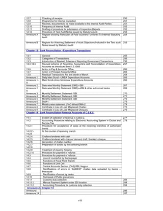 viii
12.7 Checking of receipts 250
12.8 Programme for Internal Inspection 251
12.9 Records, documents to be made available to the Internal Audit Parties 251
12.10 Frequency of Internal Audit 252
12.11 Drafting of procedure for submission of Inspection Reports 252
12.12 Procedure of Test Audit Notes issued by Statutory Audit 253
Annexure A Register showing Particulars of Paid vouchers Furnished To Internal/ Statutory
Audit
254
Annexure B Register for Watching Settlement of Audit Objections Included in the Test audit
Notes issued by Statutory Audit
255
Chapter 13 - Bank Reconciliation –Expenditure Transactions
13.1 General 256
13.2 Categories of Transactions 256
13.3 Introduction of Revised Scheme of Reporting Government Transactions 256
13.4-13.5 Revised scheme of Reporting, Accounting and Reconciliation of Expenditure
Accounts as introduced from 1.5.1989
257
13.6 Action in Pay & Accounts Office 260
13.7 Action in Principal Accounts Office 263
13.8 Residual Transactions For the Month of March 264
Annexure 1 Daily Main Scroll –UMEA Expenditure Accounts 265
Annexure 1-
A
Main Scroll-Union Ministries’ Expenditure Accounts 266
Annexure 2 Date wise Monthly Statement (DMS)--SBI 267
Annexure 2
A
Date wise Monthly Statement (DMS)—RBI & other authorized banks 268
Annexure 3 Monthly Settlement Statement -SBI 270
Annexure 4 Monthly Settlement Statement -SBI 271
Annexure 5 Monthly Settlement Statement -SBI 272
Annexure 6 DMA-I 273
Annexure 7 Ministry wise statement (PAO Wise)-DMA-2 274
Annexure 8 Certificate in Lieu of Lost/ Misplaced Challan 275
Annexure 9 Certificate in Lieu of Lost/ Misplaced Cheques 276
Chapter 14 - Bank Reconciliation-Revenue Accounts of C.B.E.C.
14.1. System of collection of revenue in C.B.E.C. 277
14.2 Accounting Procedure relating to Electronic Accounting System in Excise and
Service Tax
14.2.1 Procedure for acceptance of taxes at the receiving branches of authorized
banks
14.2.2 -
14.23
At the counter of receiving branch
14.2.4 Challans tendered with cash
14.2.5 Challans tendered with cheque/ demand draft / banker’s cheque
14.2.6 Generation of challan number
14.2.7-
14.2.8
Preparation of scrolls by the collecting branch
14.2.9 Treatment of clearing Returns
14.2.10 Procedure for payment of refunds
14.3 Procedure for payment of refunds
14.4 Loss of counterfoil by the taxpayer
14.5 Functions of Focal Point Branch
14.6 Functions of Link Cell
14.7 Central Accounts Section (CAS) RBI, Nagpur
14.8 Rectifications of errors in ‘EASIEST’ challan data uploaded by banks –
Procedure
14.9 Rectification of errors by banks
14.10 Redressal of Public grievances
278
14.11 Customs duty collection 284
14.11.1 Manual Payment System under EDI location 284
14.11.2 Accounting Procedure for customs duty collection 284
Annexures to Chapter 14
Annexure I 286
Annexure 1A 287
 