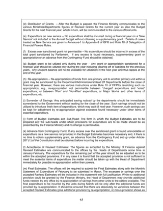 (d) Distribution of Grants – After the Budget is passed, the Finance Ministry communicates to the
various Ministries/Departments figures of Revised Grants for the current year as also the Budget
Grants for the next financial year, which in turn, will be communicated to the various offices/units.
(e) Expenditure on new service – No expenditure shall be incurred during a financial year on a 'New
Service' not included in the Annual Budget without obtaining a supplementary grant. Details of cases
treated as New Service are given in Annexure-1 to Appendix-3 of GFR and Rule 10 of Delegation of
Financial Powers Rules.
(f) Excess over sanctioned grant not permissible – No expenditure should be incurred in excess of the
total grant sanctioned by Parliament. If any excess is found necessary, supplementary grant or
appropriation or an advance from the Contingency Fund should be obtained.
(g) Budget grant to be utilized only during the year – Any grant or appropriation sanctioned for a
financial year should be utilized only during the year including clearing off of liabilities for the previous
years. Any unspent balance will not be available for utilization in the next year and thus lapses at the
end of the year.
(h) Re-appropriation – Re-appropriation of funds from one primary unit to another primary unit within a
grant may be sanctioned by the Department/Administrators/Head Of Departments before the close of
financial year. However, there are various instructions under Rule 10 of DFPRs restricting such re-
appropriation, e.g., re-appropriation not permissible between 'charged' expenditure and 'voted'
expenditure, or between 'Plan' and 'Non-Plan' expenditure, or Major Works and other items of
expenditure, etc.
(i) Surrender of Savings: Any anticipated saving noticed by the departments should be immediately
surrendered to the Government without waiting for the close of the year. Such savings should not be
utilized to introduce fresh item of expenditure, which may wait till next year. However, such savings can
be kept for adjustment by re-appropriation against excesses found necessary under other items of
essential expenditure.
(j) Form of Budget Estimates and Sub-Head: The form in which the Budget Estimates are to be
prepared and the sub-heads under which provisions for expenditure are to be made should be as
prescribed by the Finance Ministry and no change is permissible.
(k) Advance from Contingency Fund: If any excess over the sanctioned grant is found unavoidable or
expenditure on a new service not provided in the Budget Estimates becomes necessary and, it there is
no time to obtain supplementary grant, an advance from the Contingency Fund set up under Article-
267 (1) of the Constitution shall be obtained before incurring the expenditure.
(l) Acceptance of Revised Estimates: The figures as accepted by the Ministry of Finance against
Revised Estimates are communicated to the offices by the Heads of Departments some time in
January-February. The expenditure for the remaining part of the year should be so adjusted as to be
within the accepted provisions. If in any case it is found that the accepted provision is not sufficient to
meet the essential items of expenditure the matter should be taken up with the Head of Department
immediately for possible re-appropriation within their powers.
(m) Final Estimates: The offices will be required to submit the Final Estimates along with the Monthly
Statement of Expenditure of February to be submitted in March. The excesses or savings over the
accepted Revised Estimates will be indicated in this statement with full justification. While no additional
provision could be granted by the Finance Ministry, the Head of Department may provide additional
funds needed by any office by re-appropriation of savings from other units to the extend available. The
final expenditure to be incurred by the units during March will be only after the additional funds are
provided by re-appropriation. It should be ensured that there are absolutely no variations between the
accepted Revised Estimates (plus additional provision by re-appropriation, or minus provision shows as
65
 