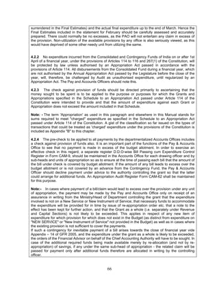 surrendered in the Final Estimates) and the actual final expenditure up to the end of March. Hence the
Final Estimates included in the statement for February should be carefully assessed and accurately
prepared. There could normally be no excesses, as the PAO will not entertain any claim in excess of
the provision. Non-utilization of the available provisions by any office is also seriously viewed, as this
would have deprived of some other needy unit from utilizing the same.
4.2.2 No expenditure incurred from the Consolidated and Contingency Funds of India on or after 1st
April of a financial year, under the provisions of Articles 114 to 116 and 267(1) of the Constitution, will
be protected by law unless authorised by an Appropriation Act passed in accordance with the
provisions of Article 114. All disbursements from the Consolidated Fund during a financial year, which
are not authorised by the Annual Appropriation Act passed by the Legislature before the close of the
year, will, therefore, be challenged by Audit as unauthorised expenditure, until regularized by an
Appropriation Act. The Pay and Accounts Officers should note this.
4.2.3 The check against provision of funds should be directed primarily to ascertaining that the
money sought to be spent is to be applied to the purpose or purposes for which the Grants and
Appropriations specified in the Schedule to an Appropriation Act passed under Article 114 of the
Constitution were intended to provide and that the amount of expenditure against each Grant or
Appropriation does not exceed the amount included in that Schedule.
Note: - The term 'Appropriation' as used in this paragraph and elsewhere in this Manual stands for
sums required to meet "charged" expenditure as specified in the Schedule to an Appropriation Act
passed under Article 114 of the Constitution. A gist of the classification so far issued on the types of
transactions that could be treated as 'charged' expenditure under the provisions of the Constitution is
included as Appendix "B" to this chapter.
4.2.4 The pre-check to be applied to all payments by the departmentalized Accounts Offices includes
a check against provision of funds also. It is an important part of the functions of the Pay & Accounts
Office to see that no payment is made in excess of the budget allotment. In order to exercise an
effective check in this regard, a separate register D.D.O-wise Bill Passing cum Expenditure Control
Register in Form CAM-9, should be maintained in the Accounts Office for each drawing officer and by
sub-heads and units of appropriation so as to ensure at the time of passing each bill that the amount of
the bill under check is covered by budget allotment. If the amount of any bill leads to excess over the
budget allotment or is not covered by an advance from the Contingency Fund, the Pay & Accounts
Officer should decline payment under advice to the authority controlling the grant so that the latter
could arrange for additional funds. An Appropriation Audit Register Form CAM-62 shall be maintained
for this purpose.
Note:- In cases where payment of a bill/claim would lead to excess over the provision under any unit
of appropriation, the payment may be made by the Pay and Accounts Office only on receipt of an
assurance in writing from the Ministry/Head of Department controlling the grant that the expenditure
involved is not on a New Service or New Instrument of Service; that necessary funds to accommodate
the expenditure will be provided for in time by issue of re-appropriation order etc. that a note to the
effect has been kept for further action, and that the Grant as a whole (i.e. separately under Revenue
and Capital Sections) is not likely to be exceeded. This applies in respect of any new item of
expenditure for which provision for which does not exist in the Budget (as distinct from expenditure on
"NEW SERVICE" or "New Instrument of Service" not provided in the Budget) as well as in cases where
the existing provision is not sufficient to cover the payments.
If such a contingency for inevitable payment of a bill arises towards the close of financial year vide
Appendix – 14 of GFR 2005, and the expenditure under the grant as a whole is likely to be exceeded,
the orders of the Financial Advisor on behalf of the Chief Accounting Authority will have to be sought. In
case of the additional required funds being made available merely by re-allocation (and not by re-
appropriation) of savings, if any under the same sub-head of appropriation - the related claim will be
passed for payment only after additional funds therefore are allocated in writing by the controlling
officer.
66
 