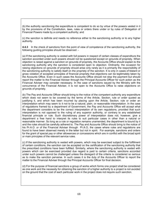 (b) the authority sanctioning the expenditure is competent to do so by virtue of the powers vested in it
by the provisions of the Constitution, laws, rules or orders there under or by rules of Delegation of
Financial Powers made by a competent authority; and
(c) the sanction is definite and needs no reference either to the sanctioning authority or to any higher
authority.
4.4.3 In the check of sanctions from the point of view of competence of the sanctioning authority, the
following guiding principles should be observed: -
(a) If the sanctioning authority is vested with full powers in respect of certain classes of expenditure the
sanction accorded under such powers should not be questioned except on grounds of propriety. When
objection is raised against a sanction on grounds of propriety, the Accounts Office should explain to the
sanctioning authority why the sanction is considered open to objection. Ordinarily, the occasion for
raising objections on grounds of propriety should arise only rarely as it is primarily the responsibility of
the sanctioning authority to satisfy itself on the propriety of the sanction. It is only in cases of blatant or
gross violation of accepted principles of financial propriety that objections can be legitimately taken by
the Accounts Office. Even in such cases the Accounts Office should not stop the payment but should
report the matter to the Financial Adviser through the Principal Accounts Officer for such action as the
Financial Adviser may consider necessary. In the case of sanctions issued by the Ministry with the
concurrence of the Financial Adviser, it is not open to the Accounts Office to raise objections on
grounds of propriety.
(b) The Pay and Accounts Officer should bring to the notice of the competent authority any expenditure
which does not seem to be covered by the terms of the Article, Section, rule or order quoted as
justifying it, and which has been incurred by placing upon the Article, Section, rule or order an
interpretation which may seem to it not to be a natural, plain, or reasonable interpretation. In the case
of regulations framed by a department of Government, the Pay and Accounts Office will accept what
the department considers to be the correct interpretation of its own regulations, provided that such
interpretation is not opposed to the ruling of any superior authority, or contrary to any established
financial principle or rule. Such discretionary power of interpretation does not, however, give a
department a free hand to interpret its rules to suit particular cases in other than a natural or
reasonable manner. So long as a rule or regulation remains unamended, the department is bound by it
and the rules should be carefully adhered to. The Pay and Accounts Office should bring to the notice of
his Pr.A.O. or of the Financial Adviser through Pr.A.O, the cases where rules and regulations are
found to have been observed merely in the letter but not in spirit. For example, sanctions and orders
for the grant of special pay or other allowances or concessions which are in conflict with the broad spirit
or main principles of the relevant service rules.
(c) If the sanctioning authority is vested with powers, which may be exercised subject to the fulfillment
of certain conditions, the sanction can be accepted on the certification of the sanctioning authority that
the prescribed conditions have been fulfilled. Similarly, where the sanctioning authority is vested with
powers which can be exercised provided due regard is paid to certain criteria, sanctions accorded
under such powers cannot be challenged unless the disregard of the criteria is considered so serious
as to make the sanction perverse. In such cases it is the duty of the Accounts Officer to report the
matter to the Financial Adviser through the Principal Accounts Officer for final decision.
(d) For the purpose of financial sanctions a group of works which forms one project shall be considered
as one work and the necessity for obtaining the sanction of a higher authority to a project is not avoided
on the ground that the cost of each particular work in the project does not require such sanction.
68
 