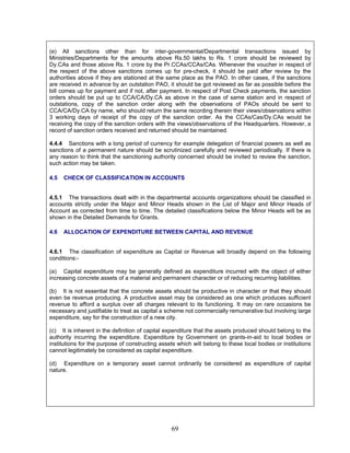 (e) All sanctions other than for inter-governmental/Departmental transactions issued by
Ministries/Departments for the amounts above Rs.50 lakhs to Rs. 1 crore should be reviewed by
Dy.CAs and those above Rs. 1 crore by the Pr.CCAs/CCAs/CAs. Whenever the voucher in respect of
the respect of the above sanctions comes up for pre-check, it should be paid after review by the
authorities above if they are stationed at the same place as the PAO. In other cases, if the sanctions
are received in advance by an outstation PAO, it should be got reviewed as far as possible before the
bill comes up for payment and if not, after payment. In respect of Post Check payments, the sanction
orders should be put up to CCA/CA/Dy.CA as above in the case of same station and in respect of
outstations, copy of the sanction order along with the observations of PAOs should be sent to
CCA/CA/Dy.CA by name, who should return the same recording therein their views/observations within
3 working days of receipt of the copy of the sanction order. As the CCAs/Cas/Dy.CAs would be
receiving the copy of the sanction orders with the views/observations of the Headquarters. However, a
record of sanction orders received and returned should be maintained.
4.4.4 Sanctions with a long period of currency for example delegation of financial powers as well as
sanctions of a permanent nature should be scrutinized carefully and reviewed periodically. If there is
any reason to think that the sanctioning authority concerned should be invited to review the sanction,
such action may be taken.
4.5 CHECK OF CLASSIFICATION IN ACCOUNTS
4.5.1 The transactions dealt with in the departmental accounts organizations should be classified in
accounts strictly under the Major and Minor Heads shown in the List of Major and Minor Heads of
Account as corrected from time to time. The detailed classifications below the Minor Heads will be as
shown in the Detailed Demands for Grants.
4.6 ALLOCATION OF EXPENDITURE BETWEEN CAPITAL AND REVENUE
4.6.1 The classification of expenditure as Capital or Revenue will broadly depend on the following
conditions:-
(a) Capital expenditure may be generally defined as expenditure incurred with the object of either
increasing concrete assets of a material and permanent character or of reducing recurring liabilities.
(b) It is not essential that the concrete assets should be productive in character or that they should
even be revenue producing. A productive asset may be considered as one which produces sufficient
revenue to afford a surplus over all charges relevant to its functioning. It may on rare occasions be
necessary and justifiable to treat as capital a scheme not commercially remunerative but involving large
expenditure, say for the construction of a new city.
(c) It is inherent in the definition of capital expenditure that the assets produced should belong to the
authority incurring the expenditure. Expenditure by Government on grants-in-aid to local bodies or
institutions for the purpose of constructing assets which will belong to these local bodies or institutions
cannot legitimately be considered as capital expenditure.
(d) Expenditure on a temporary asset cannot ordinarily be considered as expenditure of capital
nature.
69
 