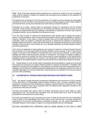 4.6.2 When it has been decided that the expenditure on a scheme for creation of a new or additional
asset shall be classed as 'Capital' the following main principles shall be applied for the treatment of
expenditure in accounts:-
(a) Capital bears all charges for the first construction of a project as well as charges for intermediate
maintenance of the work while not yet opened for service including charges for such further additions
and improvements, as may be sanctioned under rules made by competent authority.
(b) Subject to (c) below, revenue bears all subsequent charges for maintenance and all working
expenses. These embrace all expenditure on the working and upkeep of the project and also on such
renewals and replacements and such additions, improvements or extensions as under rules made by
competent authority, and are debitable to the Revenue Account.
(c) In the case of works of renewal and improvements which partake both of capital and revenue
nature, it is impracticable to draw a hard and fast line between what is properly debitable to capital or
revenue. Allocation in such cases is made by detailed rules and formulae devised by the executive
authorities, which are applied in estimates and accounts to determine the allocation of expenditure
between capital and revenue. These rules and formulae must necessarily be based upon some general
principle of sound finance, which should aim at an equitable distribution of burdens between present
and future generations.
(d) In theory it is legitimate to make capital bear the charges for interest on money borrowed to finance
the construction of a new project before the project becomes revenue earning. In fact, a Government
project is only part of the operations of Government and it may be sound financial to meet interest
charges from other revenue during the process of construction. The charge of interest to capital in
Government accounts is justified only when there would be undue disturbance in the Government's
budgetary position by taking interest to revenue. The writing back of capitalized interest should be the
first charge on any capital receipts or surplus revenue derived from a project when opened for working.
(e) Capital receipts in so far as they relate to expenditure previously debited to capital accruing during
the process of construction of a project should be utilized in reduction of expenditure. Thereafter, their
treatment in the accounts may depend on circumstances, but except in the case of recovered stores in
Railways and the Posts and Telecommunications Departments or as otherwise provided in the rules of
allocation applicable to a particular Department, they should never be credited to the ordinary revenue
account of the undertaking.
4.7 ACCOUNTING OF TRANSACTIONS UNDER RESERVES AND RESERVE FUNDS
4.7.1 Any device to render the grants non-lapsing by withdrawing such amounts to a Fund is contrary
to the strict theory of Parliamentary financial control. However, such a course is adopted with the
cognizance and approval of the Parliament to constitute a specific Reserve or Reserve Fund. These
Reserves or Reserve Funds may be classified under the following three categories according to the
sources from which they are funded:-
(i) Funds accumulated from grants made by another Government and at times aided by public
subscriptions, e.g., Fund formed from subvention from the Central Road Fund; Fund for Economic
Development and Improvement of Rural Areas;
(ii) Funds accumulated from sums set aside by the Union or State Governments from the Consolidated
Fund of India or the Consolidated Fund of the State, as the case may be, to provide reserves for
expenditure to be incurred by themselves on particular purposes, e.g., the various Depreciation or
Renewals Reserve Funds created in respect of commercial departments and undertakings;
(iii) Funds accumulated from contributions made by outside agencies to the Union or State
70
 