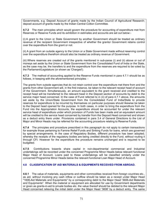Governments, e.g. Deposit Account of grants made by the Indian Council of Agricultural Research;
deposit account of grants made by the Indian Central Cotton Committee.
4.7.2 The main principles which would govern the procedure for accounting of expenditure met from
Reserves or Reserve Funds and its exhibition in estimates and accounts are set out below:-
(i) A grant to the Union or State Government by another Government should be treated as ordinary
revenue of the recipient Government irrespective of whether the grantor Government retains control
over the expenditure from the grant or not.
(ii) A grant from an outside agency to the Union or a State Government made without reserving control
over the expenditure therefrom should also be treated as ordinary revenue of Government.
(iii) Where reserves are created out of the grants mentioned in sub-paras (i) and (ii) above or out of
moneys set aside by the Union or State Government from the Consolidated Fund of India or the State,
as the case may be, the transfers to and the expenditure from the reserves are required to be voted by
the Parliament/Legislature (or shown as 'Charged').
4.7.3 The method of accounting applied to the Reserve Funds mentioned in para 4.7.1 should be as
follows, in keeping with the aforementioned principles: -
The grants from outside agencies that do not retain control over the expenditure met there from and the
grants from other Government will, in the first instance, be taken to the relevant receipt head of account
of the Government. Simultaneously, an amount equivalent to the grant received and credited to the
receipt head will be transferred to the relevant head in the Deposit section of accounts by debit to the
service major head concerned. In the case of Fund referred to in (ii) of para 4.7.1 above, the amounts
set aside by the Union/State Government from the Consolidated Fund of India/State to provide
reserves for expenditure to be incurred by themselves on particular purposes should likewise be taken
to the Deposit head opened for the purpose. In both cases, in order to bring the expenditure from the
Fund into the Appropriation Accounts, the expenditure should be accounted for under the relevant
service head of expenditure under which provision of Funds has been made and an equivalent amount
will be credited to the service head concerned by transfer from the Deposit Head concerned and shown
as a deduct entry there under. Provisions contained in para 3.4 of General Directions to the List of
Major and Minor Heads may be referred for the accounting procedure relating to Reserve Funds.
4.7.4 The principles and procedure prescribed in this paragraph do not apply to certain transactions
for example those pertaining to Famine Relief Funds and Sinking Funds for loans, which are governed
by special arrangements. In the case of Regulatory Bodies, different procedure has been adopted,
whereby the receipts of the regulatory bodies are being credited directly to the Fund, without routing it
through CFI. However for the expenditure the procedure remains unchanged and is required to be
budgeted.
4.7.5 Contributions towards share capital in non-departmental commercial and Industrial
undertakings will be recorded under the concerned Programme Minor Heads below relevant functional
Major Head of Account. Loans paid to these undertakings will be classified similarly under the
concerned Programme Minor Heads below the relevant functional Loan Major Head of Account.
4.8 CLASSIFICATION OF AID MATERIALS & EQUIPMENTS RECEIVED FROM ABROAD.
4.8.1 The value of materials, equipments and other commodities received from foreign countries etc.,
as aid, without involving any cash inflow or outflow should be taken as a receipt under Major Head
"1606-Aid Materials and Equipments" by a corresponding debit to the Major Head '3606-Aid Materials
and Equipments". When the material or equipment are allocated for use by Government departments
or given as grants-in-aid to private bodies etc. the value thereof should be debited to the relevant Major
Head concerned relieving the initial debit under the Major Head '3606' by a deduct entry. The same
71
 
