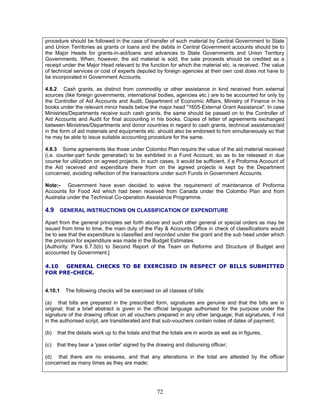 procedure should be followed in the case of transfer of such material by Central Government to State
and Union Territories as grants or loans and the debits in Central Government accounts should be to
the Major Heads for grants-in-aid/loans and advances to State Governments and Union Territory
Governments. When, however, the aid material is sold, the sale proceeds should be credited as a
receipt under the Major Head relevant to the function for which the material etc. is received. The value
of technical services or cost of experts deputed by foreign agencies at their own cost does not have to
be incorporated in Government Accounts.
4.8.2 Cash grants, as distinct from commodity or other assistance in kind received from external
sources (like foreign governments, international bodies, agencies etc.) are to be accounted for only by
the Controller of Aid Accounts and Audit, Department of Economic Affairs, Ministry of Finance in his
books under the relevant minor heads below the major head "1605-External Grant Assistance". In case
Ministries/Departments receive such cash grants, the same should be passed on to the Controller of
Aid Accounts and Audit for final accounting in his books. Copies of letter of agreements exchanged
between Ministries/Departments and donor countries in regard to cash grants, technical assistance/aid
in the form of aid materials and equipments etc. should also be endorsed to him simultaneously so that
he may be able to issue suitable accounting procedure for the same.
4.8.3 Some agreements like those under Colombo Plan require the value of the aid material received
(i.e. counter-part funds generated) to be exhibited in a Fund Account, so as to be released in due
course for utilization on agreed projects. In such cases, it would be sufficient, if a Proforma Account of
the Aid received and expenditure there from on the agreed projects is kept by the Department
concerned, avoiding reflection of the transactions under such Funds in Government Accounts.
Note:- Government have even decided to waive the requirement of maintenance of Proforma
Accounts for Food Aid which had been received from Canada under the Colombo Plan and from
Australia under the Technical Co-operation Assistance Programme.
4.9 GENERAL INSTRUCTIONS ON CLASSIFICATION OF EXPENDITURE
Apart from the general principles set forth above and such other general or special orders as may be
issued from time to time, the main duty of the Pay & Accounts Office in check of classifications would
be to see that the expenditure is classified and recorded under the grant and the sub head under which
the provision for expenditure was made in the Budget Estimates.
[Authority: Para 6.7.5(b) to Second Report of the Team on Reforms and Structure of Budget and
accounted by Government.]
4.10 GENERAL CHECKS TO BE EXERCISED IN RESPECT OF BILLS SUBMITTED
FOR PRE-CHECK.
4.10.1 The following checks will be exercised on all classes of bills:
(a) that bills are prepared in the prescribed form, signatures are genuine and that the bills are in
original; that a brief abstract is given in the official language authorised for the purpose under the
signature of the drawing officer on all vouchers prepared in any other language; that signatures, if not
in the authorised script, are transliterated and that sub-vouchers contain notes of dates of payment;
(b) that the details work up to the totals and that the totals are in words as well as in figures,
(c) that they bear a 'pass order' signed by the drawing and disbursing officer;
(d) that there are no erasures, and that any alterations in the total are attested by the officer
concerned as many times as they are made;
72
 