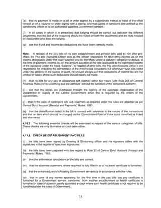 (e) that no payment is made on a bill or order signed by a subordinate instead of head of the office
himself or on a voucher or order signed with a stamp, and that copies of sanctions are certified by the
sanctioning officer or by an authorised gazetted Government servant;
(f) in all cases in which it is prescribed that tallying should be carried out between the different
documents, that the fact of the matching should be noted on both the documents and the note initialed
by Accountant who does the tallying;
(g) see that Fund and Income-tax deductions etc have been correctly made;
Note: In respect of the pay bills of his own establishment and pension bills paid by him after pre-
check the Pay and Accounts Officer acts as the officer responsible for recovering income-tax on the
income chargeable under the head 'salaries' and is, therefore, under a statutory obligation to deduct, at
the time of payment, income-tax on the amount payable at the rate applicable to the estimated income
of the assessee under the head "Salaries". In respect of other bills, the Pay and Accounts Office is not
responsible for checking the correctness of the Income-tax deductions but whenever such bills come
under his scrutiny in the course of audit, he should always see that deductions of income-tax are not
omitted in cases where such deductions should clearly be made,
(h) that no bills for any pay or allowances not claimed within two years (vide Rule 264 of General
Financial Rules) of its becoming due are admitted without the sanction of the competent authority,
(i) see that the stores are purchased through the agency of the purchase organisation of the
Department of Supply of the Central Government when this is required by the orders of the
Government,
(j) that in the case of contingent bills sub-vouchers as required under the rules are attached as per
Central Govt. Account (Receipt and Payments) Rules, 1983;
(k) that the classification noted in the bill is correct with reference to the nature of the transactions
and that an item which should be charged on the Consolidated Fund of India is not classified as Voted
and vice versa.
4.10.2 The following essential checks will be exercised in respect of the various categories of bills.
These checks are only illustrative and not exhaustive.
4.11.1 CHECK OF ESTABLISHMENT PAY BILLS
(i) the bills have been signed by Drawing & Disbursing officer and his signature tallies with the
signatures in the register of specimen signatures;
(ii) the bills have been prepared with due regard to Rule 33 of Central Govt. Account (Receipt and
Payments) Rules, 1983;
(iii) that the arithmetical calculations of the bills are correct;
(iv) that the absentee statement, where required is duly filled-in or a 'no leave' certificate is furnished;
(v) that the enhanced pay of officiating Government servants is in accordance with the rules;
(vi) that in case of any names appearing for the first time in the pay bills last pay certificate is
furnished for a Government servant transferred from another establishment or health certificate is
furnished in case of a person newly appointed except where such health certificate is not required to be
furnished under the rules of Government;
73
 