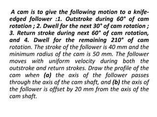 A cam is to give the following motion to a knife-
edged follower :1. Outstroke during 60° of cam
rotation ; 2. Dwell for the next 30° of cam rotation ;
3. Return stroke during next 60° of cam rotation,
and 4. Dwell for the remaining 210° of cam
rotation. The stroke of the follower is 40 mm and the
minimum radius of the cam is 50 mm. The follower
moves with uniform velocity during both the
outstroke and return strokes. Draw the profile of the
cam when (a) the axis of the follower passes
through the axis of the cam shaft, and (b) the axis of
the follower is offset by 20 mm from the axis of the
cam shaft.
 