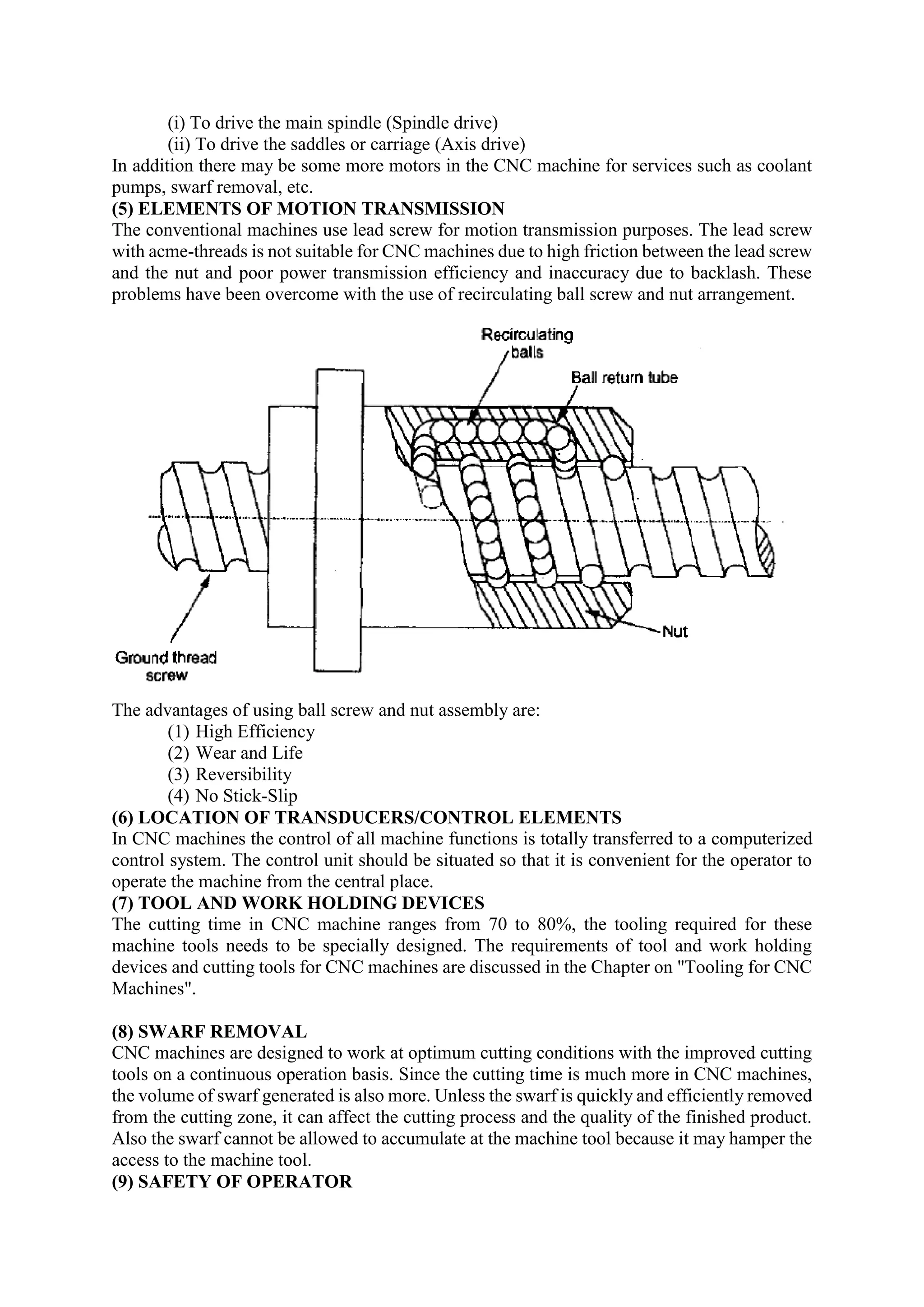 (i) To drive the main spindle (Spindle drive)
(ii) To drive the saddles or carriage (Axis drive)
In addition there may be some more motors in the CNC machine for services such as coolant
pumps, swarf removal, etc.
(5) ELEMENTS OF MOTION TRANSMISSION
The conventional machines use lead screw for motion transmission purposes. The lead screw
with acme-threads is not suitable for CNC machines due to high friction between the lead screw
and the nut and poor power transmission efficiency and inaccuracy due to backlash. These
problems have been overcome with the use of recirculating ball screw and nut arrangement.
The advantages of using ball screw and nut assembly are:
(1) High Efficiency
(2) Wear and Life
(3) Reversibility
(4) No Stick-Slip
(6) LOCATION OF TRANSDUCERS/CONTROL ELEMENTS
In CNC machines the control of all machine functions is totally transferred to a computerized
control system. The control unit should be situated so that it is convenient for the operator to
operate the machine from the central place.
(7) TOOL AND WORK HOLDING DEVICES
The cutting time in CNC machine ranges from 70 to 80%, the tooling required for these
machine tools needs to be specially designed. The requirements of tool and work holding
devices and cutting tools for CNC machines are discussed in the Chapter on "Tooling for CNC
Machines".
(8) SWARF REMOVAL
CNC machines are designed to work at optimum cutting conditions with the improved cutting
tools on a continuous operation basis. Since the cutting time is much more in CNC machines,
the volume of swarf generated is also more. Unless the swarf is quickly and efficiently removed
from the cutting zone, it can affect the cutting process and the quality of the finished product.
Also the swarf cannot be allowed to accumulate at the machine tool because it may hamper the
access to the machine tool.
(9) SAFETY OF OPERATOR
 