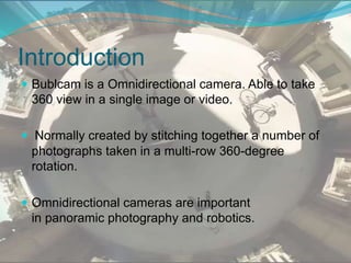 Introduction
 Bublcam is a Omnidirectional camera. Able to take
360 view in a single image or video.
 Normally created by stitching together a number of
photographs taken in a multi-row 360-degree
rotation.
 Omnidirectional cameras are important
in panoramic photography and robotics.
 