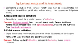 Agricultural waste and its treatment:
 Controlling pollution from surface runoff that may be contaminated by
chemicals in fertilizer, pesticides, animal slurry, crop residues or irrigation
water.
1. Non-point source pollution:
 Agricultural runoff is a major source of pollution.
Example: Sediment runoff from crop and forest lands. Excess fertilizers,
herbicides and insecticides from agricultural lands. Bacteria and nutrients
from livestock, pet wastes.
2. Point source pollution:
 single identifiable source of pollution from which pollutants are discharged
 Farms with large livestock and poultry operations
Example: Animal wastes(Antibiotics, pathogenic bacteria , Strong organic
content)
 