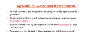  Animal slurries treat in lagoons by spray or trickle application to
grassland.
 Constructed wetland used to treatment of animal wastes, as are
anaerobic lagoons.
 Slurries are treated by mixing with straws and composted at high
temperature .
 Compost are sterile and friable manure for soil improvement.
Agricultural waste and its treatment:
 
