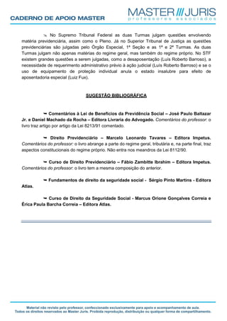No Supremo Tribunal Federal as duas Turmas julgam questões envolvendo
matéria previdenciária, assim como o Pleno. Já no Superior Tribunal de Justiça as questões
previdenciárias são julgadas pelo Órgão Especial, 1ª Seção e as 1ª e 2ª Turmas. As duas
Turmas julgam não apenas matérias do regime geral, mas também do regime próprio. No STF
existem grandes questões a serem julgadas, como a desaposentação (Luís Roberto Barroso), a
necessidade de requerimento administrativo prévio à ação judicial (Luís Roberto Barroso) e se o
uso de equipamento de proteção individual anula o estado insalubre para efeito de
aposentadoria especial (Luiz Fux).
SUGESTÃO BIBLIOGRÁFICA
Comentários à Lei de Benefícios da Previdência Social – José Paulo Baltazar
Jr. e Daniel Machado da Rocha – Editora Livraria do Advogado. Comentários do professor: o
livro traz artigo por artigo da Lei 8213/91 comentado.
Direito Previdenciário – Marcelo Leonardo Tavares – Editora Impetus.
Comentários do professor: o livro abrange a parte do regime geral, tributária e, na parte final, traz
aspectos constitucionais do regime próprio. Não entra nos meandros da Lei 8112/90.
Curso de Direito Previdenciário – Fábio Zambitte Ibrahim – Editora Impetus.
Comentários do professor: o livro tem a mesma composição do anterior.
Fundamentos de direito da seguridade social - Sérgio Pinto Martins - Editora
Atlas.
Curso de Direito da Seguridade Social - Marcus Orione Gonçalves Correia e
Érica Paula Barcha Correia – Editora Atlas.
 