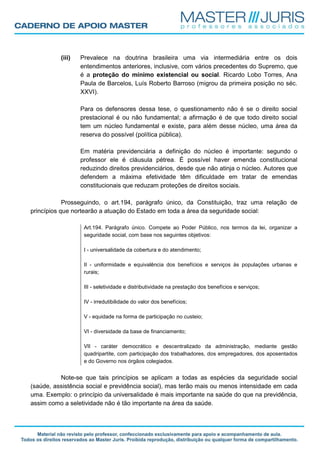 (iii) Prevalece na doutrina brasileira uma via intermediária entre os dois
entendimentos anteriores, inclusive, com vários precedentes do Supremo, que
é a proteção do mínimo existencial ou social. Ricardo Lobo Torres, Ana
Paula de Barcelos, Luís Roberto Barroso (migrou da primeira posição no séc.
XXVI).
Para os defensores dessa tese, o questionamento não é se o direito social
prestacional é ou não fundamental; a afirmação é de que todo direito social
tem um núcleo fundamental e existe, para além desse núcleo, uma área da
reserva do possível (política pública).
Em matéria previdenciária a definição do núcleo é importante: segundo o
professor ele é cláusula pétrea. É possível haver emenda constitucional
reduzindo direitos previdenciários, desde que não atinja o núcleo. Autores que
defendem a máxima efetividade têm dificuldade em tratar de emendas
constitucionais que reduzam proteções de direitos sociais.
Prosseguindo, o art.194, parágrafo único, da Constituição, traz uma relação de
princípios que nortearão a atuação do Estado em toda a área da seguridade social:
Art.194. Parágrafo único. Compete ao Poder Público, nos termos da lei, organizar a
seguridade social, com base nos seguintes objetivos:
I - universalidade da cobertura e do atendimento;
II - uniformidade e equivalência dos benefícios e serviços às populações urbanas e
rurais;
III - seletividade e distributividade na prestação dos benefícios e serviços;
IV - irredutibilidade do valor dos benefícios;
V - equidade na forma de participação no custeio;
VI - diversidade da base de financiamento;
VII - caráter democrático e descentralizado da administração, mediante gestão
quadripartite, com participação dos trabalhadores, dos empregadores, dos aposentados
e do Governo nos órgãos colegiados.
Note-se que tais princípios se aplicam a todas as espécies da seguridade social
(saúde, assistência social e previdência social), mas terão mais ou menos intensidade em cada
uma. Exemplo: o princípio da universalidade é mais importante na saúde do que na previdência,
assim como a seletividade não é tão importante na área da saúde.
 
