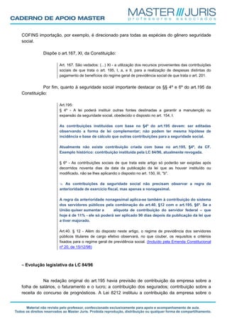 COFINS importação, por exemplo, é direcionado para todas as espécies do gênero seguridade
social.
Dispõe o art.167, XI, da Constituição:
Art. 167. São vedados: (...) XI - a utilização dos recursos provenientes das contribuições
sociais de que trata o art. 195, I, a, e II, para a realização de despesas distintas do
pagamento de benefícios do regime geral de previdência social de que trata o art. 201.
Por fim, quanto à seguridade social importante destacar os §§ 4º e 6º do art.195 da
Constituição:
Art.195:
§ 4º - A lei poderá instituir outras fontes destinadas a garantir a manutenção ou
expansão da seguridade social, obedecido o disposto no art. 154, I.
As contribuições instituídas com base no §4º do art.195 devem: ser editadas
observando a forma de lei complementar; não podem ter mesma hipótese de
incidência e base de cálculo que outras contribuições para a seguridade social.
Atualmente não existe contribuição criada com base no art.195, §4º, da CF.
Exemplo histórico: contribuição instituída pela LC 84/96, atualmente revogada.
§ 6º - As contribuições sociais de que trata este artigo só poderão ser exigidas após
decorridos noventa dias da data da publicação da lei que as houver instituído ou
modificado, não se lhes aplicando o disposto no art. 150, III, "b".
As contribuições da seguridade social não precisam observar a regra da
anterioridade de exercício fiscal, mas apenas a nonagesimal.
A regra da anterioridade nonagesimal aplica-se também à contribuição do sistema
dos servidores públicos pela combinação do art.40, §12 com o art.195, §6º. Se a
União quiser aumentar a alíquota de contribuição do servidor federal – que
hoje é de 11% - ele só poderá ser aplicado 90 dias depois da publicação da lei que
a tiver majorado.
Art.40. § 12 - Além do disposto neste artigo, o regime de previdência dos servidores
públicos titulares de cargo efetivo observará, no que couber, os requisitos e critérios
fixados para o regime geral de previdência social. (Incluído pela Emenda Constitucional
nº 20, de 15/12/98)
≈ Evolução legislativa da LC 84/96
Na redação original do art.195 havia previsão de contribuição da empresa sobre a
folha de salários, o faturamento e o lucro; a contribuição dos segurados; contribuição sobre a
receita do concurso de prognósticos. A Lei 8212 instituiu a contribuição da empresa sobre o
 