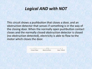 Logical AND with NOT
This circuit shows a pushbutton that closes a door, and an
obstruction detector that senses if something is in the way of
the closing door. When the normally open pushbutton contact
closes and the normally closed obstruction detector is closed
(no obstruction detected), electricity is able to flow to the
motor which closes the door.
 